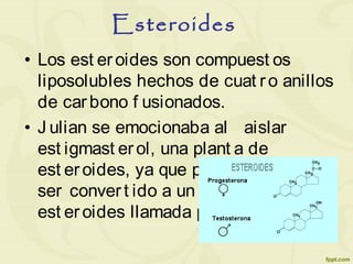 Esteroides
• Los est eroides son compuest os
liposolubles hechos de cuat ro anillos
de carbono f usionados.
• J ulian se emocionaba al aislar
est igmast erol, una plant a de
est eroides, ya que puede f ácilment e
ser convert ido a un animal de
est eroides llamada progest erona.
 
