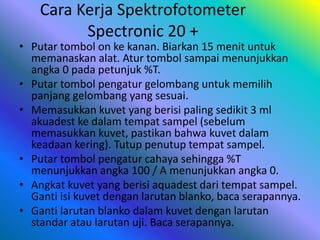 Cara Kerja Spektrofotometer
Spectronic 20 +
• Putar tombol on ke kanan. Biarkan 15 menit untuk
memanaskan alat. Atur tombol sampai menunjukkan
angka 0 pada petunjuk %T.
• Putar tombol pengatur gelombang untuk memilih
panjang gelombang yang sesuai.
• Memasukkan kuvet yang berisi paling sedikit 3 ml
akuadest ke dalam tempat sampel (sebelum
memasukkan kuvet, pastikan bahwa kuvet dalam
keadaan kering). Tutup penutup tempat sampel.
• Putar tombol pengatur cahaya sehingga %T
menunjukkan angka 100 / A menunjukkan angka 0.
• Angkat kuvet yang berisi aquadest dari tempat sampel.
Ganti isi kuvet dengan larutan blanko, baca serapannya.
• Ganti larutan blanko dalam kuvet dengan larutan
standar atau larutan uji. Baca serapannya.
 