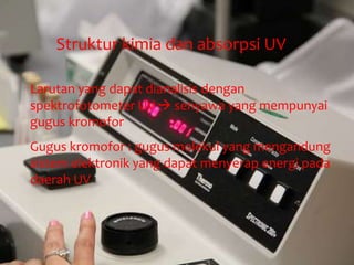 Struktur kimia dan absorpsi UV
Larutan yang dapat dianalisis dengan
spektrofotometer UV  senyawa yang mempunyai
gugus kromofor
Gugus kromofor : gugus molekul yang mengandung
sistem elektronik yang dapat menyerap energi pada
daerah UV
 
