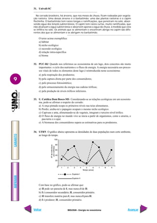 BIOLOGIA - Energia no ecossistema
IMPRIMIR
Voltar
GABARITO
Avançar
9
31. Univali-SC
No cerrado brasileiro, há árvores, que nos meses de chuva, ficam rodeadas por vegeta-
ção rasteira. Uma dessas árvores é o barbatimão; uma das plantas rasteiras é o capim
flechinha. O barbatimão tem raízes longas e ramificações, que penetram no solo, absor-
vendo água dos lençóis subterrâneos. O capim tem raízes curtas, muito ramificadas, que
não alcançam a água subterrânea e absorvem apenas a água da chuva, à medida que esta
se infiltra no solo. Os animais que se alimentam e encontram abrigo no capim são dife-
rentes dos que se alimentam e se abrigam no barbatimão.
O texto acima exemplifica:
a) hábitat
b) nicho ecológico
c) sucessão ecológica
d) relação intra-específica
e) bioma
32. PUC-RJ Quando nos referimos ao ecossistema de um lago, dois conceitos são muito
importantes: o ciclo dos nutrientes e o fluxo de energia. A energia necessária aos proces-
sos vitais de todos os elementos deste lago é reintroduzida neste ecossistema:
a) pela respiração dos produtores;
b) pela captura direta por parte dos consumidores;
c) pelo processo fotossintético;
d) pelo armazenamento da energia nas cadeias tróficas;
e) pela predação de níveis tróficos inferiores.
33. U. Católica Dom Bosco-MS Considerando-se as relações ecológicas em um ecossiste-
ma, pode-se afirmar a respeito do cerrado:
a) A onça pintada ocupa os primeiros níveis nas teias alimentares.
b) Perdiz, urubu-rei e papagaio ocupam o mesmo nicho ecológico.
c) Capivara e anta, alimentando-se de vegetais, integram o terceiro nível trófico.
d) O fluxo de energia no mundo vivo se inicia a partir de organismos, como a aroeira, o
pau-terra e o cajuí.
e) A biomassa dos consumidores supera as estimativas para os produtores.
34. UFRN O gráfico abaixo apresenta as densidades de duas populações num certo ambiente,
ao longo do tempo.
Com base no gráfico, pode-se afirmar que:
a) II pode ser parasita de I, mas nunca I de II.
b) I é consumidor secundário; II, consumidor primário.
c) II transfere matéria para I, mas nunca I para II.
d) I é produtor; II, consumidor primário.
 