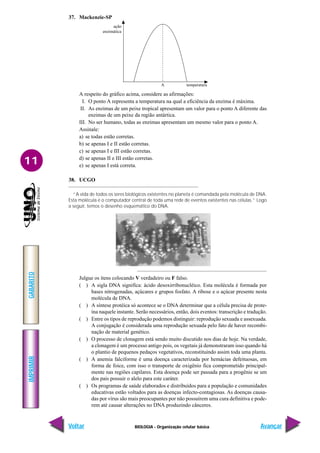 IMPRIMIR
Voltar
GABARITO
Avançar
11
BIOLOGIA - Organização celular básica
temperatura
A
ação
enzimática
37. Mackenzie-SP
A respeito do gráfico acima, considere as afirmações:
I. O ponto A representa a temperatura na qual a eficiência da enzima é máxima.
II. As enzimas de um peixe tropical apresentam um valor para o ponto A diferente das
enzimas de um peixe da região antártica.
III. No ser humano, todas as enzimas apresentam um mesmo valor para o ponto A.
Assinale:
a) se todas estão corretas.
b) se apenas I e II estão corretas.
c) se apenas I e III estão corretas.
d) se apenas II e III estão corretas.
e) se apenas I está correta.
38. UCGO
“A vida de todos os seres biológicos existentes no planeta é comandada pela molécula de DNA.
Esta molécula é o computador central de toda uma rede de eventos existentes nas células.” Logo
a seguir, temos o desenho esquemático do DNA.
Julgue os itens colocando V verdadeiro ou F falso.
( ) A sigla DNA significa: ácido desoxirribonucléico. Esta molécula é formada por
bases nitrogenadas, açúcares e grupos fosfato. A ribose e o açúcar presente nesta
molécula de DNA.
( ) A síntese protéica só acontece se o DNA determinar que a célula precisa de prote-
ína naquele instante. Serão necessários, então, dois eventos: transcrição e tradução.
( ) Entre os tipos de reprodução podemos distinguir: reprodução sexuada e assexuada.
A conjugação é considerada uma reprodução sexuada pelo fato de haver recombi-
nação de material genético.
( ) O processo de clonagem está sendo muito discutido nos dias de hoje. Na verdade,
a clonagem é um processo antigo pois, os vegetais já demonstraram isso quando há
o plantio de pequenos pedaços vegetativos, reconstituindo assim toda uma planta.
( ) A anemia falciforme é uma doença caracterizada por hemácias defeituosas, em
forma de foice, com isso o transporte de oxigênio fica comprometido principal-
mente nas regiões capilares. Esta doença pode ser passada para a progênie se um
dos pais possuir o alelo para este caráter.
( ) Os programas de saúde elaborados e distribuídos para a população e comunidades
educativas estão voltados para as doenças infecto-contagiosas. As doenças causa-
das por vírus são mais preocupantes por não possuírem uma cura definitiva e pode-
rem até causar alterações no DNA produzindo cânceres.
 