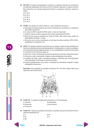 IMPRIMIR
Voltar
GABARITO
Avançar
13
BIOLOGIA - Organização celular básica
I
II III IV V
42. FGV-SP Um grupo de pesquisadores constatou os seguintes sintomas de avitaminose
em diferentes populações da América do Sul: escorbuto, raquitismo e cegueira noturna.
Para solucionar essa situação propuseram fornecer as seguintes vitaminas, respectiva-
mente:
a) C, D, E
b) C, D, A
c) E, B, A
d) A, B, E
e) C, B, A
43. UEMS Em relação aos ácidos nucléicos, a única afirmativa incorreta é:
a) Participam da síntese protéica que ocorre nos polissomos, localizados no citoplasma
das células eucariontes.
b) A síntese de RNA a partir de DNA recebe o nome de transcrição.
c) Adenina, timina, citosina e guanina são as bases nitrogenadas do DNA.
d) Hoje em dia, técnicas modernas de estudo do DNA estão sendo muito usadas em
paternidades duvidosas e crimes.
e) Em seres como os vírus, encontramos os dois tipos de ácidos nucléicos, DNA e RNA,
espalhados no citoplasma viral.
44. UECE Os isótopos radioativos permitem que se marque o trajeto de uma substância no
interior da célula pela técnica da radioautografia. Considerando-se a ordem cronológica,
um aminoácido marcado radioativamente, ao ser acompanhado no interior de uma célu-
la, encontrar-se-á em primeiro lugar, no:
a) lisossomo, onde o aminoácido faz parte das proteínas envolvidas na digestão celular;
b) ribossomo, onde o aminoácido é ligado à cadeia polipeptídica da proteína;
c) complexo de Golgi, onde o aminoácido pertence a proteínas que serão preparadas
para exportação ou utilização no interior da célula;
d) retículo endoplasmático, que realiza o transporte do aminoácido acoplado à cadeia
polipeptídica da proteína.
Instruções: Para responder às questões de números 45 e 46 utilize a figura abaixo que
representa uma célula animal.
45. Unifor-CE A organela citoplasmática indicada em II é denominada:
a) centríolo d) mitocôndria
b) ribossomo e) peroxissomo
c) lisossomo
46. Unifor-CE Células que produzem hormônios esteróides possuem bem desenvolvida a
estrutura identificada em:
a) I d) IV
b) II e) V
c) III
 
