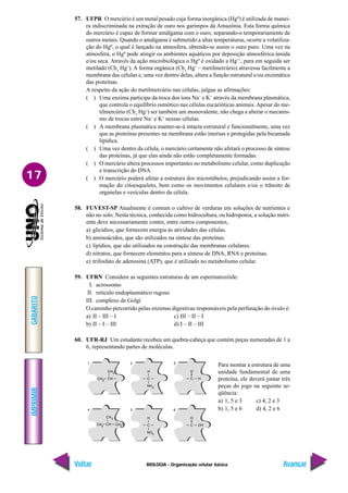 IMPRIMIR
Voltar
GABARITO
Avançar
17
BIOLOGIA - Organização celular básica
57. UFPR O mercúrio é um metal pesado cuja forma inorgânica (Hgº) é utilizada de manei-
ra indiscriminada na extração de ouro nos garimpos da Amazônia. Esta forma química
do mercúrio é capaz de formar amálgama com o ouro, separando-o temporariamente de
outros metais. Quando o amálgama é submetido a altas temperaturas, ocorre a volatiliza-
ção do Hgº, o qual é lançado na atmosfera, obtendo-se assim o ouro puro. Uma vez na
atmosfera, o Hgº pode atingir os ambientes aquáticos por deposição atmosférica úmida
e/ou seca. Através da ação microbiológica o Hgº é oxidado a Hg++
, para em seguida ser
metilado (Ch3
Hg+
). A forma orgânica (Ch3
Hg+
– metilmercúrio) atravessa facilmente a
membrana das células e, uma vez dentro delas, altera a função estrutural e/ou enzimática
das proteínas.
A respeito da ação do metilmercúrio nas células, julgue as afirmações:
( ) Uma enzima participa da troca dos íons Na+
e K+
através da membrana plasmática,
que controla o equilíbrio osmótico nas células eucarióticas animais.Apesar do me-
tilmercúrio (Ch3
Hg+
) ser também um monovalente, não chega a alterar o mecanis-
mo de trocas entre Na+
e K+
nessas células.
( ) A membrana plasmática manter-se-á intacta estrutural e funcionalmente, uma vez
que as proteínas presentes na membrana estão imersas e protegidas pela bicamada
lipídica.
( ) Uma vez dentro da célula, o mercúrio certamente não afetará o processo de síntese
das proteínas, já que elas ainda não estão completamente formadas.
( ) O mercúrio altera processos importantes no metabolismo celular, como duplicação
e transcrição do DNA.
( ) O mercúrio poderá afetar a estrutura dos microtúbulos, prejudicando assim a for-
mação do citoesqueleto, bem como os movimentos celulares e/ou o trânsito de
organelas e vesículas dentro da célula.
58. FUVEST-SP Atualmente é comum o cultivo de verduras em soluções de nutrientes e
não no solo. Nesta técnica, conhecida como hidrocultura, ou hidroponia, a solução nutri-
ente deve necessariamente conter, entre outros componentes,
a) glicídios, que fornecem energia às atividades das células.
b) aminoácidos, que são utilizados na síntese das proteínas.
c) lipídios, que são utilizados na construção das membranas celulares.
d) nitratos, que fornecem elementos para a síntese de DNA, RNA e proteínas.
e) trifosfato de adenosina (ATP), que é utilizado no metabolismo celular.
59. UFRN Considere as seguintes estruturas de um espermatozóide:
I. acrossomo
II. retículo endoplasmático rugoso
III. complexo de Golgi
O caminho percorrido pelas enzimas digestivas responsáveis pela perfuração do óvulo é:
a) II – III – I c) III – II – I
b) II – I – III d) I – II – III
60. UFR-RJ Um estudante recebeu um quebra-cabeça que contém peças numeradas de 1 a
6, representando partes de moléculas.
Para montar a estrutura de uma
unidade fundamental de uma
proteína, ele deverá juntar três
peças do jogo na seguinte se-
qüência:
a) 1, 5 e 3 c) 4, 2 e 3
b) 1, 5 e 6 d) 4, 2 e 6
 