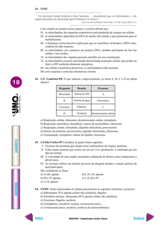 IMPRIMIR
Voltar
GABARITO
Avançar
18
BIOLOGIA - Organização celular básica
61. UFSC
“Os cientistas Gerald Schatten e Peter Sutovsky, ..., descobriram que as mitocôndrias (...) de
espermatozóides são destruídas após fertilizarem os óvulos.”
Texto extraído da Revista Ciência Hoje, 27(158): março.2000. p.12.
Com relação ao assunto acima exposto, é correto afirmar que:
01. as mitocôndrias são organelas responsáveis pela produção de energia nas células;
02. as mitocôndrias dependem do DNA do núcleo das células a que pertencem para se
multiplicarem;
04. o fenômeno acima descrito explica por que os mamíferos só herdam o DNA mito-
condrial do lado materno;
08. as mitocôndrias, por conterem seu próprio DNA, também participam da lise nas
células e nos tecidos;
16. as mitocôndrias dos vegetais possuem clorofila em sua constituição;
32. as mitocôndrias exercem uma função denominada respiração celular, que produz ao
final o ATP, molécula altamente energética;
64. nas células eucarióticas primitivas, as mitocôndrias estão ausentes.
Dê como resposta a soma das alternativas corretas.
62. U.E. Londrina-PR O que indicam, respectivamente, as letras A, B, C e D na tabela
abaixo?
Mitocôndia
B
Lisossomo
D
Organela Reação Processo
Síntese de ATP
Fotólise da água
Hidrólise
Oxidação
A
Fotossíntese
C
Desintoxicação celular
a) Respiração celular, ribossomo, desintoxicação celular, cloroplasto.
b) Respiração anaeróbica, cloroplasto, síntese de nucleotídeos, ribossomo.
c) Respiração celular, cloroplasto, digestão intracelular, peroxissomo.
d) Síntese de proteínas, peroxissomo, digestão intracelular, ribossomo.
e) Fermentação, cloroplasto, síntese de lipídios, lisossomo.
63. U.F.São Carlos-SP Considere as quatro frases seguintes.
I. Enzimas são proteínas que atuam como catalisadores de reações químicas.
II. Cada reação química que ocorre em um ser vivo, geralmente, é catalisada por um
tipo de enzima.
III. A velocidade de uma reação enzimática independe de fatores como temperatura e
pH do meio.
IV. As enzimas sofrem um enorme processo de desgaste durante a reação química da
qual participam.
São verdadeiras as frases
a) I e III, apenas. d) I, II e IV, apenas.
b) III e IV, apenas. e) I, II, III e IV.
c) I e II, apenas.
64. UEMS Estão relacionados às células procarióticas as seguintes estruturas e processo:
a) Ribossomos 70 S, parede celular não celulósica, flagelos.
b) Envoltório nuclear, ribossomos 80 S, parede celular não celulósica.
c) Exocitose, flagelos, nucléolo.
d) Cloroplastos, envoltório nuclear, cromossoma único.
e) Cromossoma único, nucléolo, ausência de endomembranas.
 