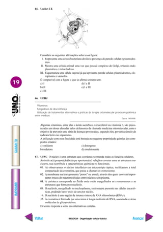 IMPRIMIR
Voltar
GABARITO
Avançar
19
BIOLOGIA - Organização celular básica
1
2
3
4
5
65. Unifor-CE
Considere as seguintes afirmações sobre essa figura:
I. Representa uma célula bacteriana devido à presença de parede celular e plasmodes-
mos.
II. Mostra uma célula animal uma vez que possui complexo de Golgi, retículo endo-
plasmático e mitocôndrias.
III. Esquematiza uma célula vegetal já que apresenta parede celular, plasmodesmos, clo-
roplastos e vacúolos.
É compatível com a figura o que se afirma somente em:
a) I d) I e II
b) II e) I e III
c) III
66. UERJ
Vitaminas
Megadoses de desconfiança
Utilização de tratamentos alternativos e práticas de terapia ortomolecular provocam polêmica
entre médicos.
Época, 14/09/98.
Algumas vitaminas, entre elas o ácido ascórbico e o tocoferol ou vitamina E, são preco-
nizadas em doses elevadas pelos defensores da chamada medicina ortomolecular, com o
objetivo de prevenir uma série de doenças provocadas, segundo eles, por um acúmulo de
radicais livres no organismo.
A utilização com essa finalidade está baseada na seguinte propriedade química dos com-
postos citados:
a) oxidante c) detergente
b) redutora d) emulsionante
67. UFSC O núcleo é uma estrutura que coordena e comanda todas as funções celulares.
Assinale a(s) proposição(ões) que apresenta(m) relações corretas entre as estruturas nu-
cleares, sua ocorrência e características químicas ou funcionais.
01. Ao observarmos o núcleo interfásico em microscópio óptico, verificamos a total
compactação da cromatina, que passa a chamar-se cromossomo.
02. A membrana nuclear apresenta “poros” ou annuli, através dos quais ocorrem impor-
tantes trocas de macromoléculas entre núcleo e citoplasma.
04. A carioteca corresponde ao fluído onde estão mergulhados os cromossomos e as
estruturas que formam o nucléolo.
08. O nucléolo, mergulhado no nucleoplasma, está sempre presente nas células eucarió-
ticas, podendo haver mais de um por núcleo.
16. O nucléolo é uma região de intensa síntese de RNA ribossômico (RNAr).
32. A cromatina é formada por uma única e longa molécula de RNA, associada a várias
moléculas de glicoproteínas.
Dê como resposta a soma das alternativas corretas.
 