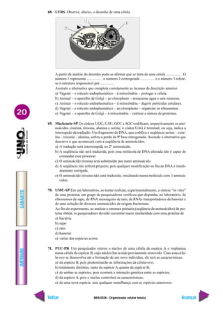 IMPRIMIR
Voltar
GABARITO
Avançar
20
BIOLOGIA - Organização celular básica
68. UFRS Observe, abaixo, o desenho de uma célula.
A partir da análise do desenho pode-se afirmar que se trata de uma célula ............... . O
número 1 representa ............... , o número 2 corresponde ............... e o número 3 refere-
se à estrutura responsável por ...............
Assinale a alternativa que completa corretamente as lacunas da descrição anterior.
a) Vegetal – o retículo endoplasmático – à mitocôndria – proteger a célula.
b) Animal – o aparelho de Golgi – ao cloroplasto – armazenar água e sais minerais.
c) Animal – o retículo endoplasmático – à mitocôndria – digerir partículas celulares.
d) Vegetal – o retículo endoplasmático – ao cloroplasto – organizar os ribossomos.
e) Vegetal – o aparelho de Golgi – à mitocôndria – realizar a síntese de proteínas.
69. Mackenzie-SP Os códons UGC, UAU, GCC e AGC codificam, respectivamente os ami-
noácidos cisteína, tirosina, alanina e serina; o códon UAG é terminal, ou seja, indica a
interrupção da tradução. Um fragmento de DNA, que codifica a seqüência serina – ciste-
ína – tirosina – alanina, sofreu a perda da 9ª base nitrogenada. Assinale a alternativa que
descreve o que acontecerá com a seqüência de aminoácidos.
a) A tradução será interrompida no 2º aminoácido.
b) A seqüência não será traduzida, pois essa molécula de DNA alterada não é capaz de
comandar esse processo.
c) O aminoácido tirosina será substituído por outro aminoácido.
d) A seqüência não sofrerá prejuízo, pois qualquer modificação na fita de DNA é imedi-
atamente corrigida.
e) O aminoácido tirosina não será traduzido, resultando numa molécula com 3 aminoá-
cidos.
70. UMC-SP Em um laboratório, ao tentar realizar, experimentalmente, a síntese “in vitro”
de uma proteína, um grupo de pesquisadores verificou que dispunha, no laboratório, de
ribossomos de sapo, de RNA mensageiro de rato, de RNAs transportadores de hamster e
de uma solução de diversos aminoácidos de origem bacteriana.
Ao fim do experimento, ao analisar a estrutura primária (seqüência de aminoácidos) da pro-
teína obtida, os pesquisadores deverão encontrar maior similaridade com uma proteína de
a) bactéria
b) sapo
c) rato
d) hamster
e) várias das espécies acima
71. PUC-PR Um pesquisador retirou o núcleo de uma célula da espécie A e implantou
numa célula da espécie B, cujo núcleo havia sido previamente removido. Caso esta célu-
la-ovo se desenvolva até a formação de um novo indivíduo, ele terá as características:
a) da espécie B, pois predominarão as informações da célula-ovo;
b) totalmente distintas, tanto da espécie A quanto da espécie B;
c) de ambas as espécies, pois ocorrerá a interação genética entre as espécies;
d) da espécie A, pois o núcleo controlará as características;
e) de uma nova espécie, sem qualquer semelhança com as espécies anteriores.
 