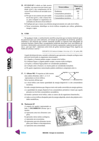 BIOLOGIA - Energia no ecossistema
IMPRIMIR
Voltar
GABARITO
Avançar
10
35. FUVEST-SP A tabela ao lado mostra
medidas, em massa seca por metro qua-
drado (g/m2
), dos componentes de di-
versos níveis tróficos em um dado ecos-
sistema.
a) Por que se usa a massa seca por unida-
de de área (g/m2
), e não a massa fres-
ca, para comparar os organismos en-
contrados nos diversos níveis tróficos?
b) Explique por que a massa seca diminui progressivamente em cada nível trófico.
c) Nesse ecossistema, identifique os níveis tróficos ocupados por cobras, gafanhotos,
musgos e sapos.
36. UFRS
...“De qualquer modo, o conhecimento científico atual diz que os insetos mostram gran-
de potencial para uso como alimento, em função da quantidade de proteínas, gorduras,
vitaminas e sais minerais que contêm, bastando escolher as espécies mais adequadas ao
consumo humano. Diante disso, as populações ocidentais deveriam rever seus hábitos ali-
mentares, eliminando o preconceito contra os insetos e passando a saborear pratos nutriti-
vos e – por que não? – saborosos como torta de grilos, baratas-d’água fritas, lagartas ao
molho de ameixa e outros.”
COSTA NETO, E.M. Insetos no Cardápio. Ciência Hoje, v.27, n. 161. junho, 2000.
A partir da leitura do texto, assinale a alternativa que apresenta a situação ecológica mais
provável envolvendo os organismos mencionados:
a) A lagarta e o homem podem ocupar o mesmo nível trófico.
b) A barata-d’água e a lagarta podem ocupar o mesmo nicho ecológico.
c) O grilo e a barata-d’água podem ser considerados predadores.
d) A relação entre o homem e os insetos pode ser considerada mutualista.
e) Os quatro organismos mencionados podem estabelecer competição entre si.
37. U. Alfenas-MG O esquema ao lado mostra
uma cadeia alimentar, onde 1, 2, 3 e 4
representam os níveis tróficos.
Seria incorreto afirmar que:
a) o nível trófico com menor quantidade de energia disponível é o dos consumidores
terciários;
b) toda a energia luminosa que chega ao meio está sendo convertida em energia química;
c) a quantidade de energia disponível nos consumidores primários é maior que aquela
presente no nível dos consumidores secundários;
d) tirando o primeiro nível trófico, todos os outros são de organismos heterótrofos;
e) todos os níveis tróficos dissiparão parte da energia adquirida, através das próprias ativi-
dades metabólicas;
38. Mackenzie-SP
A respeito do aquário representado ao
lado, é INCORRETO afirmar que o
mesmo:
a) representa uma teia alimentar com-
pleta.
b) apresenta vários nichos ecológicos.
c) representa um ecossistema.
d) representa uma teia alimentar incom-
pleta, pois faltam os decompositores.
e) representa uma comunidade.
Níveis tróficos
Massa seca
(g/m2
)
Produtores 809
Consumidores primários 37
Consumidores secundários 11
Consumidores terciários 1,5
 