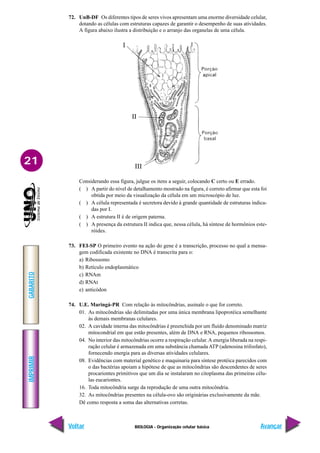IMPRIMIR
Voltar
GABARITO
Avançar
21
BIOLOGIA - Organização celular básica
72. UnB-DF Os diferentes tipos de seres vivos apresentam uma enorme diversidade celular,
dotando as células com estruturas capazes de garantir o desempenho de suas atividades.
A figura abaixo ilustra a distribuição e o arranjo das organelas de uma célula.
Considerando essa figura, julgue os itens a seguir, colocando C certo ou E errado.
( ) A partir do nível de detalhamento mostrado na figura, é correto afirmar que esta foi
obtida por meio da visualização da célula em um microscópio de luz.
( ) A célula representada é secretora devido à grande quantidade de estruturas indica-
das por I.
( ) A estrutura II é de origem paterna.
( ) A presença da estrutura II indica que, nessa célula, há síntese de hormônios este-
róides.
73. FEI-SP O primeiro evento na ação do gene é a transcrição, processo no qual a mensa-
gem codificada existente no DNA é transcrita para o:
a) Ribossomo
b) Retículo endoplasmático
c) RNAm
d) RNAt
e) anticódon
74. U.E. Maringá-PR Com relação às mitocôndrias, assinale o que for correto.
01. As mitocôndrias são delimitadas por uma única membrana lipoprotéica semelhante
às demais membranas celulares.
02. A cavidade interna das mitocôndrias é preenchida por um fluído denominado matriz
mitocondrial em que estão presentes, além de DNA e RNA, pequenos ribossomos.
04. No interior das mitocôndrias ocorre a respiração celular.A energia liberada na respi-
ração celular é armazenada em uma substância chamada ATP (adenosina trifosfato),
fornecendo energia para as diversas atividades celulares.
08. Evidências com material genético e maquinaria para síntese protéica parecidos com
o das bactérias apoiam a hipótese de que as mitocôndrias são descendentes de seres
procariontes primitivos que um dia se instalaram no citoplasma das primeiras célu-
las eucariontes.
16. Toda mitocôndria surge da reprodução de uma outra mitocôndria.
32. As mitocôndrias presentes na célula-ovo são originárias exclusivamente da mãe.
Dê como resposta a soma das alternativas corretas.
 