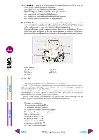 IMPRIMIR
Voltar
GABARITO
Avançar
22
BIOLOGIA - Organização celular básica
75. FUVEST-SP O anúncio do seqüenciamento do genoma humano, em 21 de junho de
2000, significa que os cientistas determinaram
a) a seqüência de nucleotídeos dos cromossomos humanos.
b) todos os tipos de proteína codificados pelos genes humanos.
c) a seqüência de aminoácidos do DNA humano.
d) a seqüência de aminoácidos de todas as proteínas humanas.
e) o número correto de cromossomos da espécie humana.
76. PUC-PR Muito se comenta, ultimamente, a respeito do código genético humano e de
suas conseqüências para a humanidade. A partir deste conhecimento, a Ciência poderá
enfim conhecer qual ou quais genes codificam determinada proteína.
Considerando-se que grande parte dos hormônios são proteínas produzidas por determi-
nado tipo celular, identifique, no desenho abaixo, quais são as estruturas celulares res-
ponsáveis pela transcrição, pela síntese e pela secreção de uma proteína, respectivamente:
Estão corretas:
a) 1, 3 e 4; d) 1, 3 e 6;
b) 2, 5 e 6; e) 2, 4 e 5.
c) 1, 3 e 5;
77. PUC-SP
“O século XX proporcionou uma série de pesquisas na área genética.
Em 1928, Griffith realizou um importante experimento que envolvia transformação em bactéri-
as. Esse experimento, retomado por Avery e colaboradores, em 1944, foi a base para a descoberta
da molécula formadora do material genético.
Nos anos 50, Watson e Crick apresentaram o modelo da dupla-hélice dessa molécula, abrindo
caminho para que, na década seguinte, se demonstrasse como o gene, através de sua seqüência
de bases nitrogenadas, controla a produção de proteínas.
Nas duas últimas décadas, o avanço biotecnológico permitiu aos cientistas a manipulação do
material genético e a transferência de um gene de uma espécie para outra.”
Considere os itens abaixo:
I. estrutura da molécula do DNA;
II. descoberta do código genético;
III. DNA como molécula constituinte do gene;
IV. obtenção de organismos transgênicos.
O texto faz referência
a) apenas aos itens I, II e III.
b) apenas aos itens I, II e IV.
c) apenas aos itens I, III e IV.
d) apenas aos itens II, III e IV.
e) a todos os itens considerados.
 