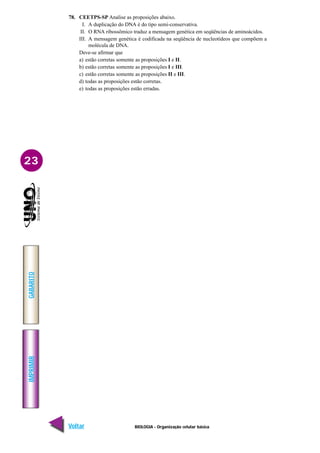 IMPRIMIR
Voltar
GABARITO
Avançar
23
BIOLOGIA - Organização celular básica
78. CEETPS-SP Analise as proposições abaixo.
I. A duplicação do DNA é do tipo semi-conservativa.
II. O RNA ribossômico traduz a mensagem genética em seqüências de aminoácidos.
III. A mensagem genética é codificada na seqüência de nucleotídeos que compõem a
molécula de DNA.
Deve-se afirmar que
a) estão corretas somente as proposições I e II.
b) estão corretas somente as proposições I e III.
c) estão corretas somente as proposições II e III.
d) todas as proposições estão corretas.
e) todas as proposições estão erradas.
 