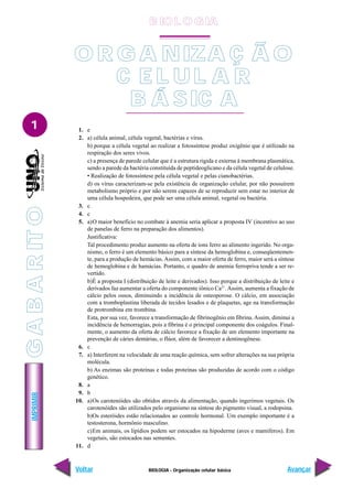 IMPRIMIR
Voltar Avançar
1
BIOLOGIA - Organização celular básica
1. e
2. a) célula animal, célula vegetal, bactérias e vírus.
b) porque a célula vegetal ao realizar a fotossíntese produz oxigênio que é utilizado na
respiração dos seres vivos.
c) a presença de parede celular que é a estrutura rigida e externa à membrana plasmática,
sendo a parede da bactéria constituída de peptideoglicano e da célula vegetal de celulose.
• Realização de fotossíntese pela célula vegetal e pelas cianobactérias.
d) os vírus caracterizam-se pela existência de organização celular, por não possuírem
metabolismo próprio e por não serem capazes de se reproduzir sem estar no interior de
uma célula hospedeira, que pode ser uma célula animal, vegetal ou bactéria.
3. c
4. c
5. a)O maior benefício no combate à anemia seria aplicar a proposta IV (incentivo ao uso
de panelas de ferro na preparação dos alimentos).
Justificativa:
Tal procedimento produz aumento na oferta de íons ferro ao alimento ingerido. No orga-
nismo, o ferro é um elemento básico para a síntese da hemoglobina e, conseqüentemen-
te, para a produção de hemácias.Assim, com a maior oferta de ferro, maior será a síntese
de hemoglobina e de hamácias. Portanto, o quadro de anemia ferropriva tende a ser re-
vertido.
b)É a proposta I (distribuição de leite e derivados). Isso porque a distribuição de leite e
derivados faz aumentar a oferta do componente iônico Ca2+
.Assim, aumenta a fixação de
cálcio pelos ossos, diminuindo a incidência de osteoporose. O cálcio, em associação
com a tromboplastina liberada de tecidos lesados e de plaquetas, age na transformação
de protrombina em trombina.
Esta, por sua vez, favorece a transformação de fibrinogênio em fibrina. Assim, diminui a
incidência de hemorragias, pois a fibrina é o principal componente dos coágulos. Final-
mente, o aumento da oferta de cálcio favorece a fixação de um elemento importante na
prevenção de cáries dentárias, o flúor, além de favorecer a dentinogênese.
6. c
7. a) Interferem na velocidade de uma reação química, sem sofrer alterações na sua própria
molécula.
b) As enzimas são proteínas e todas proteínas são produzidas de acordo com o código
genético.
8. a
9. b
10. a)Os carotenóides são obtidos através da alimentação, quando ingerimos vegetais. Os
carotenóides são utilizados pelo organismo na síntese do pigmento visual, a rodopsina.
b)Os esteróides estão relacionados ao controle hormonal. Um exemplo importante é a
testosterona, hormônio masculino.
c)Em animais, os lipídios podem ser estocados na hipoderme (aves e mamíferos). Em
vegetais, são estocados nas sementes.
11. d
O R G A NIZA Ç Ã O
C E L UL A R
B Á SIC A
G
A
B
A
R
IT
O
B IO L O GIA
 