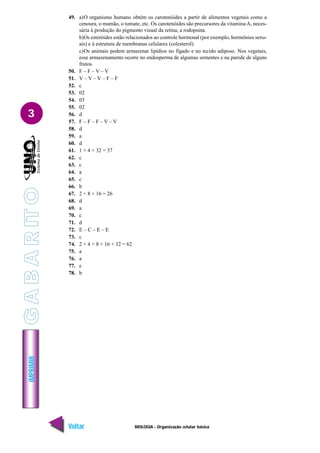IMPRIMIR
Voltar Avançar
3
BIOLOGIA - Organização celular básica
49. a)O organismo humano obtém os carotenóides a partir de alimentos vegetais como a
cenoura, o mamão, o tomate, etc. Os carotenóides são precursores da vitamina A, neces-
sária à produção do pigmento visual da retina, a rodopsina.
b)Os esteróides estão relacionados ao controle hormonal (por exemplo, hormônios sexu-
ais) e à estrutura de membranas celulares (colesterol).
c)Os animais podem armazenar lipídios no fígado e no tecido adiposo. Nos vegetais,
esse armazenamento ocorre no endosperma de algumas sementes e na parede de alguns
frutos.
50. F – F – V – V
51. V – V – V – F – F
52. c
53. 02
54. 03
55. 02
56. d
57. F – F – F – V – V
58. d
59. a
60. d
61. 1 + 4 + 32 = 37
62. c
63. c
64. a
65. c
66. b
67. 2 + 8 + 16 = 26
68. d
69. a
70. c
71. d
72. E – C – E – E
73. c
74. 2 + 4 + 8 + 16 + 32 = 62
75. a
76. a
77. e
78. b
G
A
B
A
R
IT
O
 