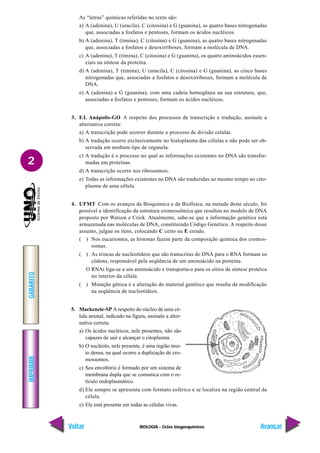 BIOLOGIA - Ciclos biogoequímicos
IMPRIMIR
Voltar
GABARITO
Avançar
2
As “letras” químicas referidas no texto são:
a) A (adenina), U (uracila), C (citosina) e G (guanina), as quatro bases nitrogenadas
que, associadas a fosfatos e pentoses, formam os ácidos nucléicos.
b) A (adenina), T (timina), C (citosina) e G (guanina), as quatro bases nitrogenadas
que, associadas a fosfatos e desoxirriboses, formam a molécula de DNA.
c) A (adenina), T (timina), C (citosina) e G (guanina), os quatro aminoácidos essen-
ciais na síntese da proteína.
d) A (adenina), T (timina), U (uracila), C (citosina) e G (guanina), as cinco bases
nitrogenadas que, associadas a fosfatos e desoxirriboses, formam a molécula de
DNA.
e) A (adenina) e G (guanina), com uma cadeia homogênea na sua estrutura, que,
associadas a fosfatos e pentoses, formam os ácidos nucléicos.
3. F.I. Anápolis-GO A respeito dos processos de transcrição e tradução, assinale a
alternativa correta:
a) A transcrição pode ocorrer durante o processo de divisão celular.
b) A tradução ocorre exclusivamente no hialoplasma das células e não pode ser ob-
servada em nenhum tipo de organela.
c) A tradução é o processo no qual as informações existentes no DNA são transfor-
madas em proteínas.
d) A transcrição ocorre nos ribossomos.
e) Todas as informações existentes no DNA são traduzidas ao mesmo tempo no cito-
plasma de uma célula.
4. UFMT Com os avanços da Bioquímica e da Biofísica, na metade deste século, foi
possível a identificação da estrutura cromossômica que resultou no modelo de DNA
proposto por Watson e Crick. Atualmente, sabe-se que a informação genética está
armazenada nas moléculas de DNA, constituindo Código Genético. A respeito desse
assunto, julgue os itens, colocando C certo ou E errado.
( ) Nos eucariontes, as histonas fazem parte da composição química dos cromos-
somas.
( ) As trincas de nucleotídeos que são transcritas do DNA para o RNA formam os
códons, responsável pela seqüência de um aminoácido na proteína.
O RNAt liga-se a um aminoácido e transporta-o para os sítios de síntese protéica
no interior da célula.
( ) Mutação gênica é a alteração do material genético que resulta da modificação
na seqüência de nucleotídeos.
5. Mackenzie-SP A respeito do núcleo de uma cé-
lula animal, indicado na figura, assinale a alter-
nativa correta.
a) Os ácidos nucléicos, nele presentes, não são
capazes de sair e alcançar o citoplasma.
b) O nucléolo, nele presente, é uma região mui-
to densa, na qual ocorre a duplicação de cro-
mossomos.
c) Seu envoltório é formado por um sistema de
membrana dupla que se comunica com o re-
tículo endoplasmático.
d) Ele sempre se apresenta com formato esférico e se localiza na região central da
célula.
e) Ele está presente em todas as células vivas.
 