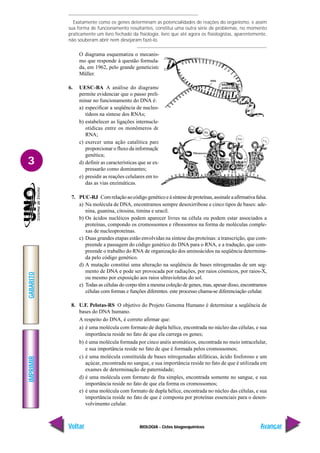 BIOLOGIA - Ciclos biogoequímicos
IMPRIMIR
Voltar
GABARITO
Avançar
3
Exatamente como os genes determinam as potencialidades de reações do organismo, e assim
sua forma de funcionamento resultantes, constitui uma outra série de problemas, no momento
praticamente um livro fechado da fisiologia, livro que até agora os fisiologistas, aparentemente,
não souberam abrir nem desejaram fazê-lo.
O diagrama esquematiza o mecanis-
mo que responde à questão formula-
da, em 1962, pelo grande geneticista
Müller.
6. UESC-BA A análise do diagrama
permite evidenciar que o passo preli-
minar no funcionamento do DNA é:
a) especificar a seqüência de nucleo-
tídeos na síntese dos RNAs;
b) estabelecer as ligações internucle-
otídicas entre os monômeros do
RNA;
c) exercer uma ação catalítica para
proporcionar o fluxo da informação
genética;
d) definir as características que se ex-
pressarão como dominantes;
e) presidir as reações celulares em to-
das as vias enzimáticas.
7. PUC-RJ Comrelaçãoaocódigogenéticoeàsíntesedeproteínas,assinaleaafirmativafalsa.
a) Na molécula de DNA, encontramos sempre desoxirribose e cinco tipos de bases: ade-
nina, guanina, citosina, timina e uracil.
b) Os ácidos nucléicos podem aparecer livres na célula ou podem estar associados a
proteínas, compondo os cromossomos e ribossomos na forma de moléculas comple-
xas de nucleoproteínas.
c) Duas grandes etapas estão envolvidas na síntese das proteínas: a transcrição, que com-
preende a passagem do código genético do DNA para o RNA, e a tradução, que com-
preende o trabalho do RNA de organização dos aminoácidos na seqüência determina-
da pelo código genético.
d) A mutação constitui uma alteração na seqüência de bases nitrogenadas de um seg-
mento de DNA e pode ser provocada por radiações, por raios cósmicos, por raios-X,
ou mesmo por exposição aos raios ultravioletas do sol.
e) Todas as células do corpo têm a mesma coleção de genes, mas, apesar disso, encontramos
células com formas e funções diferentes. este processo chama-se diferenciação celular.
8. U.F. Pelotas-RS O objetivo do Projeto Genoma Humano é determinar a seqüência de
bases do DNA humano.
A respeito do DNA, é correto afirmar que:
a) é uma molécula com formato de dupla hélice, encontrada no núcleo das células, e sua
importância reside no fato de que ela carrega os genes;
b) é uma molécula formada por cinco anéis aromáticos, encontrada no meio intracelular,
e sua importância reside no fato de que é formada pelos cromossomos;
c) é uma molécula constituída de bases nitrogenadas alifáticas, ácido fosforoso e um
açúcar, encontrada no sangue, e sua importância reside no fato de que é utilizada em
exames de determinação de paternidade;
d) é uma molécula com formato de fita simples, encontrada somente no sangue, e sua
importância reside no fato de que ela forma os cromossomos;
e) é uma molécula com formato de dupla hélice, encontrada no núcleo das células, e sua
importância reside no fato de que é composta por proteínas essenciais para o desen-
volvimento celular.
 