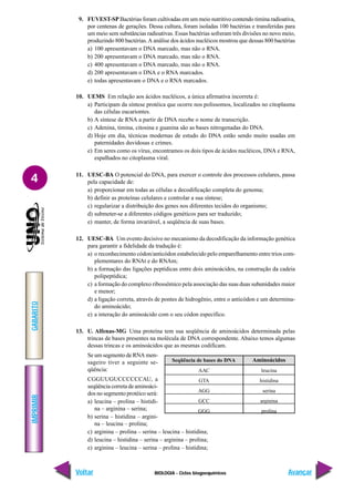 BIOLOGIA - Ciclos biogoequímicos
IMPRIMIR
Voltar
GABARITO
Avançar
4
9. FUVEST-SP Bactérias foram cultivadas em um meio nutritivo contendo timina radioativa,
por centenas de gerações. Dessa cultura, foram isoladas 100 bactérias e transferidas para
um meio sem substâncias radioativas. Essas bactérias sofreram três divisões no novo meio,
produzindo 800 bactérias.A análise dos ácidos nucléicos mostrou que dessas 800 bactérias
a) 100 apresentavam o DNA marcado, mas não o RNA.
b) 200 apresentavam o DNA marcado, mas não o RNA.
c) 400 apresentavam o DNA marcado, mas não o RNA.
d) 200 apresentavam o DNA e o RNA marcados.
e) todas apresentavam o DNA e o RNA marcados.
10. UEMS Em relação aos ácidos nucléicos, a única afirmativa incorreta é:
a) Participam da síntese protéica que ocorre nos polissomos, localizados no citoplasma
das células eucariontes.
b) A síntese de RNA a partir de DNA recebe o nome de transcrição.
c) Adenina, timina, citosina e guanina são as bases nitrogenadas do DNA.
d) Hoje em dia, técnicas modernas de estudo do DNA estão sendo muito usadas em
paternidades duvidosas e crimes.
e) Em seres como os vírus, encontramos os dois tipos de ácidos nucléicos, DNA e RNA,
espalhados no citoplasma viral.
11. UESC-BA O potencial do DNA, para exercer o controle dos processos celulares, passa
pela capacidade de:
a) proporcionar em todas as células a decodificação completa do genoma;
b) definir as proteínas celulares e controlar a sua síntese;
c) regularizar a distribuição dos genes nos diferentes tecidos do organismo;
d) submeter-se a diferentes códigos genéticos para ser traduzido;
e) manter, de forma invariável, a seqüência de suas bases.
12. UESC-BA Um evento decisivo no mecanismo da decodificação da informação genética
para garantir a fidelidade da tradução é:
a) o reconhecimento códon/anticódon estabelecido pelo emparelhamento entre trios com-
plementares do RNAt e do RNAm;
b) a formação das ligações peptídicas entre dois aminoácidos, na construção da cadeia
polipeptídica;
c) a formação do complexo ribossômico pela associação das suas duas subunidades maior
e menor;
d) a ligação correta, através de pontes de hidrogênio, entre o anticódon e um determina-
do aminoácido;
e) a interação do aminoácido com o seu códon específico.
13. U. Alfenas-MG Uma proteína tem sua seqüência de aminoácidos determinada pelas
trincas de bases presentes na molécula de DNA correspondente. Abaixo temos algumas
dessas trincas e os aminoácidos que as mesmas codificam.
Se um segmento de RNA men-
sageiro tiver a seguinte se-
qüência:
CGGUUGUCCCCCCAU, a
seqüência correta de aminoáci-
dos no segmento protéico será:
a) leucina – prolina – histidi-
na – arginina – serina;
b) serina – histidina – argini-
na – leucina – prolina;
c) arginina – prolina – serina – leucina – histidina;
d) leucina – histidina – serina – arginina – prolina;
e) arginina – leucina – serina – prolina – histidina;
Seqüência de bases do DNA
AAC
GTA
AGG
GCC
GGG
Aminoácidos
leucina
histidina
serina
arginina
prolina
 