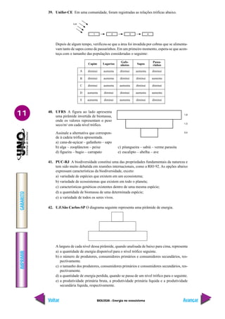 BIOLOGIA - Energia no ecossistema
IMPRIMIR
Voltar
GABARITO
Avançar
11
diminui aumenta diminui aumenta diminui
diminui aumenta diminui diminui aumenta
diminui aumenta aumenta diminui diminui
aumenta diminui diminui aumenta aumenta
aumenta diminui aumenta diminui diminui
Capim Lagartas
Gafo-
nhotos Sapos
Passa-
rinhos
A
B
E
D
C
39. Unifor-CE Em uma comunidade, foram registradas as relações tróficas abaixo.
Depois de algum tempo, verificou-se que a área foi invadida por cobras que se alimenta-
vam tanto de sapos como de passarinhos. Em um primeiro momento, espera-se que acon-
teça com o tamanho das populações consideradas o seguinte:
40. UFRS A figura ao lado apresenta
uma pirâmide invertida de biomassa,
onde os valores representam o peso
seco/m2 em cada nível trófico.
Assinale a alternativa que correspon-
de à cadeia trófica apresentada.
a) cana-de-açúcar – gafanhoto – sapo
b) alga – zooplâncton – peixe c) pitangueira – sabiá – verme parasita
d) figueira – bugio – carrapato e) eucalipto – abelha – ave
41. PUC-RJ A biodiversidade constitui uma das propriedades fundamentais da natureza e
tem sido muito debatida em reuniões internacionais, como a RIO 92. As opções abaixo
expressam características da biodiversidade, exceto:
a) variedade de espécies que existem em um ecossistema;
b) variedade de ecossistemas que existem em todo o planeta;
c) características genéticas existentes dentro de uma mesma espécie;
d) a quantidade de biomassa de uma determinada espécie;
e) a variedade de todos os seres vivos.
42. U.F.São Carlos-SP O diagrama seguinte representa uma pirâmide de energia.
A largura de cada nível dessa pirâmide, quando analisada de baixo para cima, representa
a) a quantidade de energia disponível para o nível trófico seguinte.
b) o número de produtores, consumidores primários e consumidores secundários, res-
pectivamente.
c) o tamanho dos produtores, consumidores primários e consumidores secundários, res-
pectivamente.
d) a quantidade de energia perdida, quando se passa de um nível trófico para o seguinte.
e) a produtividade primária bruta, a produtividade primária líquida e a produtividade
secundária líquida, respectivamente.
 