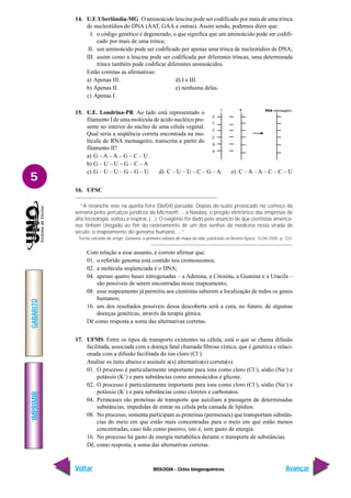 BIOLOGIA - Ciclos biogoequímicos
IMPRIMIR
Voltar
GABARITO
Avançar
5
14. U.F. Uberlândia-MG O aminoácido leucina pode ser codificado por mais de uma trinca
de nucleotídios do DNA (AAT, GAA e outras). Assim sendo, podemos dizer que:
I. o código genético é degenerado, o que significa que um aminoácido pode ser codifi-
cado por mais de uma trinca;
II. um aminoácido pode ser codificado por apenas uma trinca de nucleotídios de DNA;
III. assim como a leucina pode ser codificada por diferentes trincas, uma determinada
trinca também pode codificar diferentes aminoácidos.
Estão corretas as afirmativas:
a) Apenas III. d) I e III.
b) Apenas II. e) nenhuma delas.
c) Apenas I.
15. U.E. Londrina-PR Ao lado está representado o
filamento I de uma molécula de ácido nucléico pre-
sente no interior do núcleo de uma célula vegetal.
Qual seria a seqüência correta encontrada na mo-
lécula de RNA mensageiro, transcrita a partir do
filamento II?
a) G – A – A – G – C – U
b) G – U – U – G – C – A
c) G – U – U – G – G – U d) C – U – U – C – G – A e) C – A – A – C – C – U
16. UFSC
“A revanche veio na quinta-feira (06/04) passada. Depois do susto provocado no começo da
semana pelos percalços jurídicos da Microsoft..., a Nasdaq, o pregão eletrônico das empresas de
alta tecnologia, voltou a respirar, (...). O oxigênio foi dado pelo anúncio de que cientistas america-
nos tinham chegado ao fim do rastreamento de um dos sonhos da medicina nesta virada de
século: o mapeamento do genoma humano, ...”
Trecho extraído do artigo: Genoma: o primeiro esboço do mapa da vida, publicado na Revista Época, 10.04.2000. p. 123.
Com relação a esse assunto, é correto afirmar que:
01. o referido genoma está contido nos cromossomos;
02. a molécula seqüenciada é o DNA;
04. apenas quatro bases nitrogenadas – a Adenina, a Citosina, a Guanina e a Uracila –
são possíveis de serem encontradas nesse mapeamento;
08. esse mapeamento já permitiu aos cientistas saberem a localização de todos os genes
humanos;
16. um dos resultados possíveis dessa descoberta será a cura, no futuro, de algumas
doenças genéticas, através da terapia gênica.
Dê como resposta a soma das alternativas corretas.
17. UFMS Entre os tipos de transporte existentes na célula, está o que se chama difusão
facilitada, associada com a doença fatal chamada fibrose cística, que é genética e relaci-
onada com a difusão facilitada do íon cloro (Cl–
).
Analise os itens abaixo e assinale a(s) alternativa(s) correta(s).
01. O processo é particularmente importante para íons como cloro (Cl–
), sódio (Na+
) e
potássio (K+
) e para substâncias como aminoácidos e glicose.
02. O processo é particularmente importante para íons como cloro (Cl–
), sódio (Na+
) e
potássio (K+
) e para substâncias como cloretos e carbonatos.
04. Permeases são proteínas de transporte que auxiliam a passagem de determinadas
substâncias, impedidas de entrar na célula pela camada de lipídios.
08. No processo, somente participam as proteínas (permeases) que transportam substân-
cias do meio em que estão mais concentradas para o meio em que estão menos
concentradas, caso tido como passivo, isto é, sem gasto de energia.
16. No processo há gasto de energia metabólica durante o transporte de substâncias.
Dê, como resposta, a soma das alternativas corretas.
 