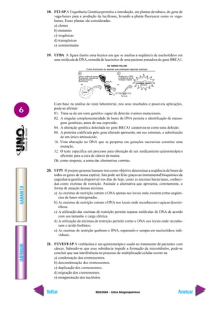 BIOLOGIA - Ciclos biogoequímicos
IMPRIMIR
Voltar
GABARITO
Avançar
6
18. FEI-SP A Engenharia Genética permitiu a introdução, em plantas de tabaco, do gene de
vaga-lumes para a produção da luciferase, levando a planta fluorescer como os vaga-
lumes. Essas plantas são consideradas:
a) clones
b) mutantes
c) isogênicas
d) transgênicas
e) contaminadas
19. UFBA A figura ilustra uma técnica em que se analisa a seqüência de nucleotídeos em
uma molécula de DNA, extraída de leucócitos de uma paciente portadora do gene BRCA1.
Com base na análise do teste laboratorial, nos seus resultados e possíveis aplicações,
pode-se afirmar:
01. Trata-se de um teste genético capaz de detectar eventos mutacionais.
02. A singular complementaridade de bases do DNA permite a identificação de mensa-
gens genéticas, antes de sua expressão.
04. A alteração genética detectada no gene BRCA1 carateriza-se como uma deleção.
08. A proteína codificada pelo gene alterado apresenta, em sua estrutura, a substituição
de um único aminoácido.
16. Uma alteração no DNA que se perpetua em gerações sucessivas constitui uma
mutação.
32. O teste especifica um processo para obtenção de um medicamento quimioterápico
eficiente para a cura de câncer de mama.
Dê, como resposta, a soma das alternativas corretas.
20. UFPI O projeto genoma humano tem como objetivo determinar a seqüência de bases de
todos os genes de nossa espécie. Isto pode ser feito graças ao instrumental bioquímico da
engenharia genética disponível nos dias de hoje, como as enzimas bacterianas, conheci-
das como enzimas de restrição. Assinale a alternativa que apresenta, corretamente, a
forma de atuação dessas enzimas.
a) As enzimas de restrição cortam o DNA apenas nos locais onde existem certas seqüên-
cias de bases nitrogenadas.
b) As enzimas de restrição cortam o DNA nos locais onde reconhecem o açúcar desoxir-
ribose.
c) A utilização das enzimas de restrição permite separar moléculas de DNA de acordo
com seu tamanho e carga elétrica.
d) A utilização de enzimas de restrição permite cortar o DNA nos locais onde reconhe-
cem o ácido fosfórico.
e) As enzimas de restrição quebram o DNA, separando-o sempre em nucleotídeos indi-
viduais.
21. FUVEST-SP A vinblastina é um quimioterápico usado no tratamento de pacientes com
câncer. Sabendo-se que essa substância impede a formação de microtúbulos, pode-se
concluir que sua interferência no processo de multiplicação celular ocorre na
a) condensação dos cromossomos.
b) descondensação dos cromossomos.
c) duplicação dos cromossomos.
d) migração dos cromossomos.
e) reorganização dos nucléolos.
 