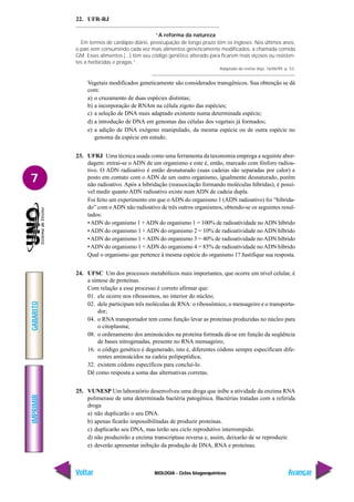 BIOLOGIA - Ciclos biogoequímicos
IMPRIMIR
Voltar
GABARITO
Avançar
7
22. UFR-RJ
“A reforma da natureza
Em termos de cardápio diário, preocupação de longo prazo têm os ingleses. Nos últimos anos,
o país vem consumindo cada vez mais alimentos geneticamente modificados, a chamada comida
GM. Esses alimentos (...) têm seu código genético alterado para ficarem mais viçosos ou resisten-
tes a herbicidas e pragas.”.
Adaptado da revista Veja, 16/06/99, p. 53.
Vegetais modificados geneticamente são considerados transgênicos. Sua obtenção se dá
com:
a) o cruzamento de duas espécies distintas;
b) a incorporação de RNAm na célula zigoto das espécies;
c) a seleção de DNA mais adaptado existente numa determinada espécie;
d) a introdução de DNA em genomas das células dos vegetais já formados;
e) a adição de DNA exógeno manipulado, da mesma espécie ou de outra espécie no
genoma da espécie em estudo.
23. UFRJ Uma técnica usada como uma ferramenta da taxonomia emprega a seguinte abor-
dagem: extrai-se o ADN de um organismo e este é, então, marcado com fósforo radioa-
tivo. O ADN radioativo é então desnaturado (suas cadeias são separadas por calor) e
posto em contato com o ADN de um outro organismo, igualmente desnaturado, porém
não radioativo. Após a hibridação (reassociação formando moléculas híbridas), é possí-
vel medir quanto ADN radioativo existe num ADN de cadeia dupla.
Foi feito um experimento em que o ADN do organismo 1 (ADN radioativo) foi “hibrida-
do” com oADN não radioativo de três outros organismos, obtendo-se os seguintes resul-
tados:
•ADN do organismo 1 +ADN do organismo 1 = 100% de radioatividade noADN híbrido
•ADN do organismo 1 + ADN do organismo 2 = 10% de radioatividade no ADN híbrido
•ADN do organismo 1 + ADN do organismo 3 = 40% de radioatividade no ADN híbrido
•ADN do organismo 1 + ADN do organismo 4 = 85% de radioatividade no ADN híbrido
Qual o organismo que pertence à mesma espécie do organismo 1? Justifique sua resposta.
24. UFSC Um dos processos metabólicos mais importantes, que ocorre em nível celular, é
a síntese de proteínas.
Com relação a esse processo é correto afirmar que:
01. ele ocorre nos ribossomos, no interior do núcleo;
02. dele participam três moléculas de RNA: o ribossômico, o mensageiro e o transporta-
dor;
04. o RNA transportador tem como função levar as proteínas produzidas no núcleo para
o citoplasma;
08. o ordenamento dos aminoácidos na proteína formada dá-se em função da seqüência
de bases nitrogenadas, presente no RNA mensageiro;
16. o código genético é degenerado, isto é, diferentes códons sempre especificam dife-
rentes aminoácidos na cadeia polipeptídica;
32. existem códons específicos para concluí-lo.
Dê como resposta a soma das alternativas corretas.
25. VUNESP Um laboratório desenvolveu uma droga que inibe a atividade da enzima RNA
polimerase de uma determinada bactéria patogênica. Bactérias tratadas com a referida
droga
a) não duplicarão o seu DNA.
b) apenas ficarão impossibilitadas de produzir proteínas.
c) duplicarão seu DNA, mas terão seu ciclo reprodutivo interrompido.
d) não produzirão a enzima transcriptase reversa e, assim, deixarão de se reproduzir.
e) deverão apresentar inibição da produção de DNA, RNA e proteínas.
 