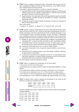 BIOLOGIA - Ciclos biogoequímicos
IMPRIMIR
Voltar
GABARITO
Avançar
8
26. UFRS O que se imaginava impossível acabou acontecendo antes do prazo previsto:
após a elucidação da seqüência de DNA de vários organismos, no ano 2000, foi anunci-
ado o seqüenciamento do genoma humano.
Com relação à organização genômica, considere as seguintes afirmações.
I. O genoma humano contém uma grande percentagem de seqüências de DNA que não
codificam genes. Por isso, quando o seqüenciamento é realizado a partir de RNA
mensageiro, identifica-se mais facilmente um gene.
II. O genoma humano tem organização diferente da organização do genoma da bactéria
Xyllela fastidiosa, causadora da praga do amarelinho nos laranjais, recentemente
seqüenciado no Brasil.
III. A expressão dos genes humanos depende da presença ou ausência de cada gene no
DNA de células diferenciadas.
Quais estão corretas?
a) Apenas I. b) Apenas II. c) Apenas I e II. d) Apenas II e III. e) I, II e III.
27. UFMS Quando se mede a concentração de íons extra e intracelularmente, dois impor-
tantes íons para a célula (Na+
e K+
), verifica-se uma maior concentração de íons Na+
no
líquido extracelular e uma maior concentração de íons K+
no líquido intracelular. A mai-
or concentração de íons K+
, no interior da célula, e de Na+
, no exterior, é fundamental
para o metabolismo celular. Para a manutenção desse diferencial, existe um mecanismo
chamado bomba de Na (sódio) e K (potássio). Diante do exposto, é correto afirmar que:
01. bombear Na+
para fora da célula é importante para compensar a necessidade de alta
concentração de K+
no interior da célula, resolvendo-se, assim, um problema osmótico;
02. é importante manter uma alta concentração de íons K+
na célula, porque esses íons
são necessários para a síntese de proteínas e para algumas etapas da respiração;
04. o mecanismo mencionado não é ativo e se faz por simples difusão;
08. o mecanismo mencionado é feito com gasto de energia metabólica, através do trans-
porte ativo;
16. a bomba de Na e K é importante porque, entre outras funções, estabelece a diferença
de cargas elétricas na membrana;
32. se não houvesse um processo ativo regulando íons Na+
e K+
, as concentrações intra e
extra-celular tenderiam a se igualar, porque normalmente esses íons atravessam a
membrana celular através do processo de difusão facilitada.
Dê, como resposta, a soma das alternativas corretas.
28. UFRN Observe as seqüências de nucleotídeos de um vírus de RNA:
5’ GCA UCA CAC CUC AUU GCG UAG 3’
Considerando que esse segmento de RNA codifica um determinado peptídeo, é correto
afirmar:
a) Os códons dessa seqüência sinalizam os mesmos aminoácidos em seres humanos.
b) A inserção de um nucleotídeo entre a 4ª e a 5ª base não altera o código genético.
c) Os códons GCA e GCG são degenerados porque codificam aminoácidos diferentes.
d) Os anticódons do 1º e do 2º códon dessa seqüência são, respectivamente, GCA e UGA
29. UFSE O esquema abaixo mostra a seqüência de aminoácidos de um trecho de uma
proteína e os respectivos anticódons dos RNAt.
Assinale a alternativa que contém a seqüência correta de códons do RNAm que participa-
ram dessa tradução.
a) UUU AAG CGA UGC GUC
b) UUU GCA AAG GUC UGC
c) CCC AAG CGA GUC UGC
d) TTT AAG CGA TGC GTC
e) TTT GCA AAC UGC GUC
 