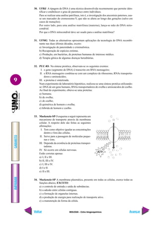 BIOLOGIA - Ciclos biogoequímicos
IMPRIMIR
Voltar
GABARITO
Avançar
9
30. UFRJ A tipagem de DNA é uma técnica desenvolvida recentemente que permite iden-
tificar e estabelecer o grau de parentesco entre indivíduos.
Para se realizar uma análise patrilínea, isto é, a investigação dos ancestrais paternos, usa-
se um marcador do cromossomo Y, que não se altera ao longo das gerações (salvo em
casos de mutações).
Por outro lado, para uma análise matrilínea (materna), lança-se mão do DNA mito-
condrial.
Por que o DNA mitocondrial deve ser usado para a análise matrilínea?
31. UFMG Todas as alternativas apresentam aplicações da tecnologia do DNA recombi-
nante nas duas últimas décadas, exceto:
a) Investigação de paternidade e criminalística.
b) Recuperação de espécies extintas.
c) Produção, em bactérias, de proteínas humanas de interesse médico.
d) Terapia gênica de algumas doenças hereditárias.
32. PUC-RS Na síntese protéica, observam-se os seguintes eventos:
I. o gene (segmento de DNA) é transcrito em RNA mensageiro;
II. o RNA mensageiro combina-se com um complexo de ribossomo, RNAs transporta-
dores e aminoácidos;
III. a proteína é sintetizada.
Num experimento de laboratório hipotético, realizou-se uma síntese protéica utilizando-
se: DNA de um gene humano, RNAs transportadores de ovelha e aminoácidos de coelho.
Ao final do experimento, obteve-se uma proteína:
a) humana;
b) de ovelha;
c) de coelho;
d) quimérica de homem e ovelha;
e) híbrida de homem e coelho.
33. Mackenzie-SP O esquema a seguir representa um
mecanismo de transporte através da membrana
celular. A respeito dele são feitas as seguintes
afirmações:
I. Tem como objetivo igualar as concentrações
dentro e fora das células.
II. Serve para a passagem de moléculas peque-
nas e íons.
III. Depende da existência de proteínas transpor-
tadoras.
IV. Só ocorre em células nervosas.
Estão corretas apenas:
a) I, II e III.
b) II, III e IV.
c) I, III e IV.
d) I e II.
e) II e III.
34. Mackenzie-SP A membrana plasmática, presente em todas as células, exerce todas as
funções abaixo, EXCETO:
a) o controle de entrada e saída de substâncias.
b) a adesão entre células contíguas.
c) a formação de organelas internas.
d) a produção de energia para realização de transporte ativo.
e) a manutenção da forma da célula.
 