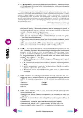 BIOLOGIA - Ciclos biogoequímicos
IMPRIMIR
Voltar
GABARITO
Avançar
10
35. U.F. Pelotas-RS Um tema que vem despertando grande polêmica no Brasil atualmente
é a liberação, para cultivo comercial, de plantas transgênicas. A obtenção dessas plantas
se deve à biotecnologia.
“A biotecnologia de genética molecular foi inicialmente aplicada a micróbios, mas hoje as mes-
mas técnicas estão sendo aplicadas a plantas e animais, resultando em tipos criados que nunca
poderiam ter sido produzidos com a genética clássica. (...) Com a capacidade de mover genes de
um organismo para outro, os cientistas produziram plantas que brilham porque expressam os
genes de bioluminescência dos vaga-lumes; plantas que adquirem resistência ao frio por expressar
genes anticongelantes de peixes, e camundongos gigantes que expressam os genes do hormônio
de crescimento de ratos.”
GRIFFITHS, A. J. F. et al. Introdução à Genética. 6 ed.
Rio de Janeiro: Guanabara Koogan. 1998.
O texto acima se refere a organismos transgênicos, que são aqueles em cujo genoma foi
introduzido um gene de uma outra espécie ou mesmo um gene produzido em laboratório.
Assinale a alternativa que define o que é um gene.
a) Um gene é um cromossomo da célula vegetal ou animal.
b) Um gene é um segmento do DNA que contém a informação necessária para a produ-
ção de uma determinada proteína.
c) Um gene é uma proteína que tem função específica em uma determinada rota metabó-
lica.
d) Um gene é uma molécula de RNA que atua diretamente na síntese protéica.
e) Um gene é uma cadeia de aminoácidos que codifica o código genético.
36. UFMT A silicose é uma doença muito comum entre trabalhadores que lidam com ami-
anto. Nas grandes metrópoles, partículas silicosas são também liberadas constantemente
pelo atrito no disco de freio dos carros durante a freagem. Podem permanecer em sus-
pensão no ar, serem inspiradas pelas pessoas e, posteriormente, capturadas por células
do sangue encarregadas da defesa do organismo. Sobre esse assunto, julgue os itens,
coloque V para verdadeiro e F para falso.
( ) A fagocitose é um processo realizado por algumas células para a captura de partí-
culas sólidas.
( ) Os lisossomas são organelas encarregadas dos processos de heterofagia e auto-
fagia.
( ) A sílica capturada pelos pseudópodos dos leucócitos será digerida por vacúolos
digestivos ou lisossomas dessas células.
( ) O acúmulo de sílica no interior dos lisossomas poderá causar sua ruptura e autólise
das células.
37. UFPE Nos últimos anos, a biologia molecular tem fornecido ferramentas úteis para a
produção de plantas e animais transgênicos. As informações armazenadas nas moléculas
de DNA são traduzidas em proteínas por meio de moléculas intermediárias denomina-
das:
a) Proteases d) RNA-t
b) Plasmídios e) RNA-m
c) RNA-r
38. UFCE Sobre os diferentes papéis dos ácidos nucléicos na síntese de proteínas podemos
afirmar corretamente que:
a) a seqüência de bases no DNA determina a seqüência de aminoácidos na cadeia poli-
peptídica;
b) a posição dos aminoácidos na cadeia polipeptídica depende da seqüência de bases do
RNA-t;
c) o transporte de aminoácido para o local da síntese é feito pelo RNA-m;
d) a seqüência de bases do RNA-r é transcrita a partir do código do RNA-m;
e) a extremidade livre dos diversos RNA-t tem seqüências de bases diferentes.
 
