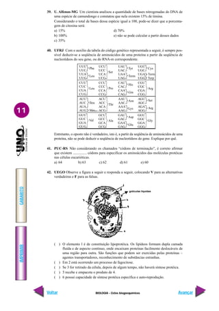 BIOLOGIA - Ciclos biogoequímicos
IMPRIMIR
Voltar
GABARITO
Avançar
11
39. U. Alfenas-MG Um cientista analisou a quantidade de bases nitrogenadas do DNA de
uma espécie de camundongo e constatou que nela existem 15% de timina.
Considerando o total de bases dessa espécie igual a 100, pode-se dizer que a porcenta-
gem de citosina será:
a) 15% d) 70%
b) 100% e) não se pode calcular a partir desses dados
c) 35%
40. UFRJ Com o auxílio da tabela do código genético representada a seguir, é sempre pos-
sível deduzir-se a seqüência de aminoácidos de uma proteína a partir da seqüência de
nucleotídeos do seu gene, ou do RNA-m correspondente.
Entretanto, o oposto não é verdadeiro, isto é, a partir da seqüência de aminoácidos de uma
proteína, não se pode deduzir a seqüência de nucleotídeos do gene. Explique por quê.
41. PUC-RS Não considerando os chamados “códons de terminação”, é correto afirmar
que existem ............... códons para especificar os aminoácidos das moléculas protéicas
nas células eucarióticas.
a) 64 b) 63 c) 62 d) 61 e) 60
42. UEGO Observe a figura a seguir e responda a seguir, colocando V para as alternativas
verdadeiras e F para as falsas.
( ) O elemento l é de constituição lipoprotéica. Os lipídeos formam dupla camada
fluída e de aspecto contínuo, onde encaixam proteínas facilmente deslocáveis de
uma região para outra. São funções que podem ser exercidas pelas proteínas –
agentes transportadores, reconhecimento de substâncias estranhas.
( ) Em 2 está ocorrendo um processo de fagocitose.
( ) Se 3 for retirado da célula, depois de algum tempo, não haverá síntese protéica.
( ) 5 recebe e empacota o produto de 4.
( ) 6 possui capacidade de síntese protéica específica e auto-reprodução.
UUU
UUC
UUA
UUG
Phe
Leu
UCU
UCC
UCA
UCG
Ser
UAU
UAC
UAA
UAG
Tyr
Term
UGU
UGC
UGA
UGG
Cys
Term
Terp
CUU
CUC
CUA
CUG
Leu
CCU
CCC
CCA
CCG
Pro
CAU
CAC
CAA
CAG
His
Gin
CGU
CGC
CGA
CGG
Arg
AUU
AUC
AUA
AUG
Ileu
Met(Inic.)
ACU
ACC
ACA
ACG
Thr
AAU
AAC
AAA
AAG
Asn
Lys
AGU
AGC
AGA
AGG
Ser
Arg
GUU
GUC
GUA
GUG
Val
GCU
GCC
GCA
GCG
Ala
GAU
GAC
GAA
GAG
Asp
Glu
GGU
GGC
GGA
GGG
Gly
gotículas líquidas
 