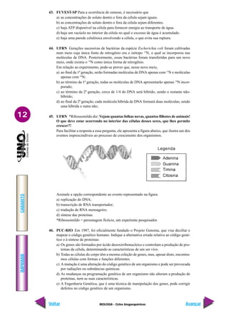BIOLOGIA - Ciclos biogoequímicos
IMPRIMIR
Voltar
GABARITO
Avançar
12
43. FUVEST-SP Para a ocorrência de osmose, é necessário que
a) as concentrações de soluto dentro e fora da célula sejam iguais.
b) as concentrações de soluto dentro e fora da célula sejam diferentes.
c) haja ATP disponível na célula para fornecer energia ao transporte de água.
d) haja um vacúolo no interior da célula no qual o excesso de água é acumulado.
e) haja uma parede celulósica envolvendo a célula, o que evita sua ruptura.
44. UFRN Gerações sucessivas de bactérias da espécie Escherichia coli foram cultivadas
num meio cuja única fonte de nitrogênio era o isótopo 15
N, o qual se incorporou nas
moléculas de DNA. Posteriormente, essas bactérias foram transferidas para um novo
meio, onde existia o 14
N como única forma de nitrogênio.
Em relação ao experimento, pode-se prever que, nesse novo meio,
a) ao final da 1ª geração, serão formadas moléculas de DNA apenas com 15
N e moléculas
apenas com 14
N;
b) ao término da 1ª geração, todas as moléculas de DNA apresentarão apenas 14
N incor-
porado;
c) ao término da 2ª geração, cerca de 1/4 do DNA será híbrido, sendo o restante não-
híbrido;
d) ao final da 2ª geração, cada molécula híbrida de DNA formará duas moléculas, sendo
uma híbrida e outra não;
45. UFRN *Ribossomildo diz: Vejam quantas folhas novas, quantos filhotes de animais!
O que deve estar ocorrendo no interior das células desses seres, que lhes permite
crescer?!
Para facilitar a resposta a essa pergunta, ele apresenta a figura abaixo, que ilustra um dos
eventos imprescindíveis ao processo de crescimento dos organismos.
Assinale a opção correspondente ao evento representado na figura.
a) replicação do DNA;
b) transcrição de RNA transportador;
c) tradução de RNA mensageiro;
d) síntese das proteínas.
*Ribossomildo = personagem fictício, um experiente pesquisador.
46. PUC-RIO Em 1987, foi oficialmente fundado o Projeto Genoma, que visa decifrar e
mapear o código genético humano. Indique a alternativa errada relativa ao código gené-
tico e à síntese de proteínas:
a) Os genes são formados por ácido desoxirribonucleico e controlam a produção de pro-
teínas da célula, determinando as características de um ser vivo.
b) Todas as células do corpo têm a mesma coleção de genes, mas, apesar disto, encontra-
mos células com formas e funções diferentes.
c) A mutação é uma alteração do código genético de um organismo e pode ser provocada
por radiações ou substâncias químicas.
d) As mudanças na programação genética de um organismo não alteram a produção de
proteínas, nem as suas características.
e) A Engenharia Genética, que é uma técnica de manipulação dos genes, pode corrigir
defeitos no código genético de um organismo.
 
