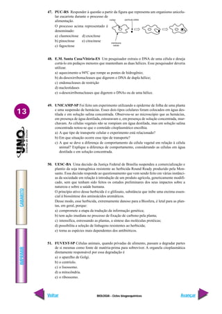 BIOLOGIA - Ciclos biogoequímicos
IMPRIMIR
Voltar
GABARITO
Avançar
13
47. PUC-RS Responder à questão a partir da figura que representa um organismo unicelu-
lar eucariota durante o processo de
alimentação.
O processo acima representado é
denominado:
a) clasmocitose d) exocitose
b) pinocitose e) citocinese
c) fagocitose
48. E.M. Santa Casa/Vitória-ES Um pesquisador extraiu o DNA de uma célula e deseja
cortá-lo em pedaços menores que mantenham as duas hélices. Esse pesquisador deveria
utilizar.
a) aquecimento a 94ºC que rompe as pontes de hidrogênio;
b) ds-desoxirribonucleases que digerem o DNA de dupla hélice;
c) endonucleases de restrição
d) nucleotidases
e) s-desoxirribonucleases que digerem o DNAs ou de uma hélice.
49. UNICAMP-SP Foi feito um experimento utilizando a epiderme de folha de uma planta
e uma suspensão de hemácias. Esses dois tipos celulares foram colocados em água des-
tilada e em solução salina concentrada. Observou-se ao microscópio que as hemácias,
em presença de água destilada, estouravam e, em presença de solução concentrada, mur-
chavam. As células vegetais não se rompiam em água destilada, mas em solução salina
concentrada notou-se que o conteúdo citoplasmático encolhia.
a) A que tipo de transporte celular o experimento está relacionado?
b) Em que situação ocorre esse tipo de transporte?
c) A que se deve a diferença de comportamento da célula vegetal em relação à célula
animal? Explique a diferença de comportamento, considerando as células em água
destilada e em solução concentrada.
50. UESC-BA Uma decisão da Justiça Federal de Brasília suspendeu a comercialização e
plantio da soja transgênica resistente ao herbicida Round Ready produzido pela Mon-
santo. Essa decisão responde ao questionamento que vem sendo feito em várias instânci-
as da sociedade em relação à introdução de um produto agrícola, geneticamente modifi-
cado, sem que tenham sido feitos os estudos preliminares dos seus impactos sobre a
natureza e sobre a saúde humana.
O princípio ativo desse herbicida é o glifosato, substância que inibe uma enzima essen-
cial à biossíntese dos aminoácidos aromáticos.
Desse modo, esse herbicida, extremamente danoso para a Biosfera, é letal para as plan-
tas, em geral, porque:
a) compromete a etapa da tradução da informação genética;
b) tem ação imediata no processo de fixação de carbono pela planta;
c) intensifica, estressando as plantas, a síntese das moléculas protéicas;
d) possibilita a seleção de linhagens resistentes ao herbicida;
e) torna as espécies mais dependentes dos antibióticos.
51. FUVEST-SP Células animais, quando privadas de alimento, passam a degradar partes
de si mesmas como fonte de matéria-prima para sobreviver. A organela citoplasmática
diretamente responsável por essa degradação é
a) o aparelho de Golgi.
b) o centríolo.
c) o lisossomo.
d) a mitocôndria.
e) o ribossomo.
 