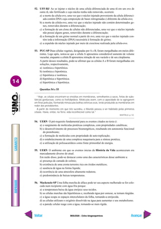 BIOLOGIA - Ciclos biogoequímicos
IMPRIMIR
Voltar
GABARITO
Avançar
14
52. UFF-RJ Ao se injetar o núcleo de uma célula diferenciada de uma rã em um ovo de
outra rã, não fertilizado e cujo núcleo tenha sido removido, ocorrerá:
a) a morte da célula-ovo, uma vez que o núcleo injetado proveniente da célula diferenci-
ada contém DNA cuja composição de bases nitrogenadas é diferente da célula-ovo;
b) a morte da célula-ovo, uma vez que o núcleo injetado não contém determinados ge-
nes, removidos durante a diferenciação;
c) a formação de um clone de células não diferenciadas, uma vez que o núcleo injetado
não possui alguns genes, removidos durante a diferenciação;
d) a formação de um girino normal a partir do ovo, uma vez que o núcleo injetado con-
tém toda a informação (DNA) necessária à formação do girino;
e) a expulsão do núcleo injetado por meio de exocitose realizada pela célula-ovo.
53. PUC-SP Duas células vegetais, designadas por A e B, foram mergulhadas em meios dife-
rentes. Logo após, notou-se que a célula A apresentou considerável aumento de volume
vacuolar, enquanto a célula B apresentou retração de seu vacúolo e de seu citoplasma.
A partir desses resultados, pode-se afirmar que as células A e B foram mergulhadas em
soluções, respectivamente,
a) isotônica e hipertônica.
b) isotônica e hipotônica.
c) hipotônica e isotônica.
d) hipotônica e hipertônica.
e) hipertônica e hipotônica.
Questões 54 e 55
“Hoje, as células encontram-se envoltas em membranas, semelhantes a sacos, feitas de subs-
tâncias gordurosas, como os fosfolipídeos. Moléculas assim, com a capacidade de se agregarem
em finas películas, formando minúsculas bolhas esféricas ocas, terão produzido as membranas em
redor dos protobiontes.
A partir do momento em que isto sucedeu, o Mundo passou a ser habitado pelas primeiras
células. Havia, então, na Terra, vida reconhecível como tal.”
WHITFIELD, p. 53.
54. UERN O pré-requisito fundamental para os eventos citados no texto é:
a) o surgimento de moléculas protéicas complexas, com propriedades catalíticas;
b) o desenvolvimento de processos bioenergéticos, resultando em autonomia funcional
do protobionte;
c) a formação de moléculas com propriedade de auto-replicação;
d) o estabelecimento de uma complexa maquinaria para a síntese protéica;
e) a utilização de polissacarídeos como fonte primordial de energia.
55. UERN O ambiente em que os eventos inicias da História da Vida aconteceram era
marcadamente diverso do atual.
Em razão disso, pode-se destacar como uma das características desse ambiente a:
a) presença de camada de ozônio;
b) existência de uma crosta terrestre rica em óxidos metálicos;
c) ausência de água na forma líquida;
d) ocorrência de uma atmosfera altamente redutora;
e) predominância de baixas temperaturas.
56. Mackenzie-SP Uma folha murcha de alface pode ter seu aspecto melhorado se for colo-
cada num recipiente com água fria porque:
a) a temperatura baixa da água enrijece seus tecidos.
b) as células murchas são hipertônicas e, recebendo água por osmose, se tornam túrgidas.
c) a água ocupa os espaços intercelulares da folha, tornando-a enrijecida.
d) as células utilizam o oxigênio dissolvido na água para aumentar o seu metabolismo.
e) a parede celular reage com a água, tornando-se mais rígida.
 