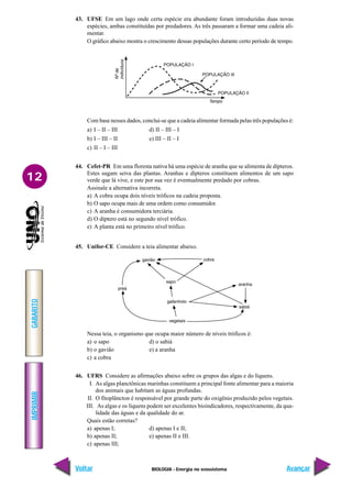 BIOLOGIA - Energia no ecossistema
IMPRIMIR
Voltar
GABARITO
Avançar
12
43. UFSE Em um lago onde certa espécie era abundante foram introduzidas duas novas
espécies, ambas constituídas por predadores. As três passaram a formar uma cadeia ali-
mentar.
O gráfico abaixo mostra o crescimento dessas populações durante certo período de tempo.
Com base nesses dados, conclui-se que a cadeia alimentar formada pelas três populações é:
a) I – II – III d) II – III – I
b) I – III – II e) III – II – I
c) II – I – III
44. Cefet-PR Em uma floresta nativa há uma espécie de aranha que se alimenta de dípteros.
Estes sugam seiva das plantas. Aranhas e dípteros constituem alimentos de um sapo
verde que lá vive, e este por sua vez é eventualmente predado por cobras.
Assinale a alternativa incorreta.
a) A cobra ocupa dois níveis tróficos na cadeia proposta.
b) O sapo ocupa mais de uma ordem como consumidor.
c) A aranha é consumidora terciária.
d) O díptero está no segundo nível trófico.
e) A planta está no primeiro nível trófico.
45. Unifor-CE Considere a teia alimentar abaixo.
Nessa teia, o organismo que ocupa maior número de níveis tróficos é:
a) o sapo d) o sabiá
b) o gavião e) a aranha
c) a cobra
46. UFRS Considere as afirmações abaixo sobre os grupos das algas e do líquens.
I. As algas planctônicas marinhas constituem a principal fonte alimentar para a maioria
dos animais que habitam as águas profundas.
II. O fitoplâncton é responsável por grande parte do oxigênio produzido pelos vegetais.
III. As algas e os líquens podem ser excelentes bioindicadores, respectivamente, da qua-
lidade das águas e da qualidade do ar.
Quais estão corretas?
a) apenas I; d) apenas I e II;
b) apenas II; e) apenas II e III.
c) apenas III;
 