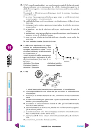 BIOLOGIA - Ciclos biogoequímicos
IMPRIMIR
Voltar
GABARITO
Avançar
15
57. UFSC A membrana plasmática é uma membrana semipermeável, não havendo condi-
ções, normalmente, para o extravasamento dos colóides citoplasmáticos para fora da
célula. Sob esse aspecto, a membrana já começa a selecionar o que deve entrar na célula
ou dela sair.
Considerando os diferentes processos de passagem através da membrana plasmática, é
correto afirmar que:
01. a osmose é a passagem de moléculas de água, sempre no sentido do meio mais
concentrado para o menos concentrado;
02. na difusão facilitada, participam moléculas especiais, de natureza lipídica e há gasto
de energia;
04. no transporte ativo, enzimas agem como transportadoras de moléculas, tais como o
açúcar, ou íons;
08. a fagocitose é um tipo de endocitose, onde ocorre o englobamento de partículas
sólidas;
16. a pinocitose é outro tipo de endocitose, ocorrendo, neste caso, o englobamento de
pequenas porções de substâncias líquidas;
32. pela exocitose, substâncias inúteis à célula são eliminadas com o auxílio dos
centríolos.
Dê como resposta a soma das alternativas corretas.
58. UFRS Em um experimento, dois compar-
timentos A e B estão separados por uma
membrana impermeável a solutos. O gráfi-
co ao lado representa a variação de volume
do compartimento A.
A partir da análise do gráfico, assinale o pro-
cesso envolvido e a concentração da solu-
ção no compartimento B, no início do ex-
perimento.
a) difusão e hipertônica; d) difusão e isotônica;
b) difusão e hipotônica; e) osmose e hipotônica.
c) osmose e hipertônica;
59. UFBA
A análise dos diferentes níveis integrativos apresentados na ilustração revela:
01. o caráter procariótico da célula, evidenciado pela inexistência de um sistema de en-
domembranas;
02. a associação de múltiplas moléculas de DNA, constituindo um único cromossomo
linear;
04. a codificação de mensagens genéticas em seqüências de unidades constituídas de
fosfato, açúcar e base nitrogenada.
08. a ocorrência de funções inerentes à molécula de DNA que transcendem a simples
associação de nucleotídeos;
16. a natureza dinâmica das biomoléculas, refletida nos diferentes estados de organiza-
ção do material genético;
32. a existência da célula como fruto de integração dos diversos níveis moleculares e
base da expressão da vida nos demais níveis;
64. a universalidade da mesma estrutura cromossômica como base física da hereditarie-
dade.
Dê, como resposta, a soma das alternativas corretas.
 