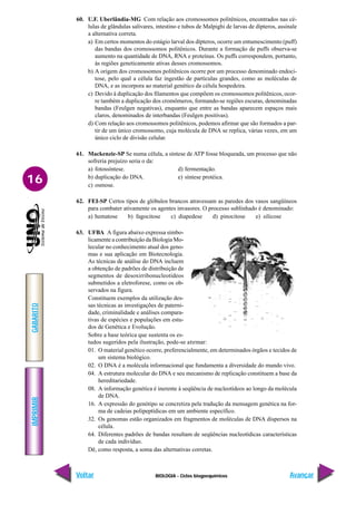 BIOLOGIA - Ciclos biogoequímicos
IMPRIMIR
Voltar
GABARITO
Avançar
16
60. U.F. Uberlândia-MG Com relação aos cromossomos politênicos, encontrados nas cé-
lulas de glândulas salivares, intestino e tubos de Malpighi de larvas de dípteros, assinale
a alternativa correta.
a) Em certos momentos do estágio larval dos dípteros, ocorre um entumescimento (puff)
das bandas dos cromossomos politênicos. Durante a formação de puffs observa-se
aumento na quantidade de DNA, RNA e proteínas. Os puffs correspondem, portanto,
às regiões geneticamente ativas desses cromossomos.
b) A origem dos cromossomos politênicos ocorre por um processo denominado endoci-
tose, pelo qual a célula faz ingestão de partículas grandes, como as moléculas de
DNA, e as incorpora ao material genético da célula hospedeira.
c) Devido à duplicação dos filamentos que compõem os cromossomos politênicos, ocor-
re também a duplicação dos cromômeros, formando-se regiões escuras, denominadas
bandas (Feulgen negativas), enquanto que entre as bandas aparecem espaços mais
claros, denominados de interbandas (Feulgen positivas).
d) Com relação aos cromossomos politênicos, podemos afirmar que são formados a par-
tir de um único cromossomo, cuja molécula de DNA se replica, várias vezes, em um
único ciclo de divisão celular.
61. Mackenzie-SP Se numa célula, a síntese de ATP fosse bloqueada, um processo que não
sofreria prejuízo seria o da:
a) fotossíntese. d) fermentação.
b) duplicação do DNA. e) síntese protéica.
c) osmose.
62. FEI-SP Certos tipos de glóbulos brancos atravessam as paredes dos vasos sangüíneos
para combater ativamente os agentes invasores. O processo sublinhado é denominado:
a) hematose b) fagocitose c) diapedese d) pinocitose e) silicose
63. UFBA A figura abaixo expressa simbo-
licamente a contribuição da Biologia Mo-
lecular no conhecimento atual dos geno-
mas e sua aplicação em Biotecnologia.
As técnicas de análise do DNA incluem
a obtenção de padrões de distribuição de
segmentos de desoxirribonucleotídeos
submetidos a eletroforese, como os ob-
servados na figura.
Constituem exemplos da utilização des-
sas técnicas as investigações de paterni-
dade, criminalidade e análises compara-
tivas de espécies e populações em estu-
dos de Genética e Evolução.
Sobre a base teórica que sustenta os es-
tudos sugeridos pela ilustração, pode-se afirmar:
01. O material genético ocorre, preferencialmente, em determinados órgãos e tecidos de
um sistema biológico.
02. O DNA é a molécula informacional que fundamenta a diversidade do mundo vivo.
04. A estrutura molecular do DNA e seu mecanismo de replicação constituem a base da
hereditariedade.
08. A informação genética é inerente à seqüência de nucleotídeos ao longo da molécula
de DNA.
16. A expressão do genótipo se concretiza pela tradução da mensagem genética na for-
ma de cadeias polipeptídicas em um ambiente específico.
32. Os genomas estão organizados em fragmentos de moléculas de DNA dispersos na
célula.
64. Diferentes padrões de bandas resultam de seqüências nucleotídicas características
de cada indivíduo.
Dê, como resposta, a soma das alternativas corretas.
 