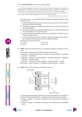 BIOLOGIA - Ciclos biogoequímicos
IMPRIMIR
Voltar
GABARITO
Avançar
19
73. U. Uberaba-MG/Pias O povo faz e a ciência explica:
“As práticas da população, no seu dia a dia, envolvem fenômenos biológicos que podem ser
explicados pelo conhecimento científico, produzido pelo homem, ao longo de sua história. Um
dos exemplos é a salada de frutas, gostosa, fácil de fazer e ilustra um fenômeno biológico.
Para se fazer uma salada de frutas, basta cortar as frutas e acrescentar açúcar. Depois de um
certo, tempo temos as frutas adocicadas, imersas em um delicioso caldo”.
(http://www.cap.ufrgs.br/~ciencias/curioso.html)
Com base no texto e nos seus conhecimentos, responda, a formação do caldo na salada
de frutas se deve:
I. ao fato dos pedaços de frutas estarem em meio isotônico, que leva à saída de molécu-
las de água do interior das células;
II. à passagem de água pelas membranas semipermeáveis, das células das frutas, para
um meio hipertônico;
III. à passagem de água pelas membranas semipermeáveis, das células das frutas, para
um meio hipertônico, com gasto de energia;
IV. ao fato da membrana, das células das frutas, ser semipermeável e selecionar as subs-
tâncias que passam por ela;
V. ao fato das moléculas de açúcar atraírem as moléculas de água, fazendo com que
estas moléculas se desloquem para o lado da solução hipertônica.
Das afirmativas acima estão corretas:
a) I, II e IV c) II, III e IV
b) I, III e V d) II, IV e V
74. UFRN Quando há infecção bacteriana, os neutrófilos englobam os patógenos e os des-
troem.
No processo de destruição dessas bactérias, ocorre sucessivamente:
a) endocitose – formação do fagossomo – formação do vacúolo digestivo – degradação
bacteriana – clasmocitose;
b) fagocitose – formação do vacúolo autofágico – formação do fagossomo – degradação
bacteriana – defecação celular;
c) endocitose – formação do vacúolo autofágico – ataque lisossômico – egestão;
d) pinocitose – ataque lisossômico – formação do vacúolo digestivo – exocitose.
75. UERJ Utilize os dados abaixo para responder às questões.
O esquema mostra as diferentes concentrações do íon sódio medidas na luz intestinal, no
interior da célula epitelial intestinal e no líquido intersticial que banha essas células.
a) Nomeie e explique o mecanismo de transporte do íon sódio através da membrana
basolateral.
b) Nomeie e explique o mecanismo de passagem do íon sódio através da membrana
apical.
 