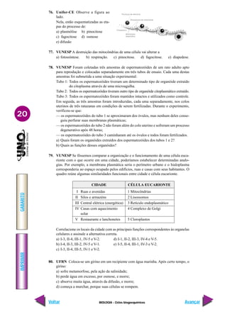 BIOLOGIA - Ciclos biogoequímicos
IMPRIMIR
Voltar
GABARITO
Avançar
20
76. Unifor-CE Observe a figura ao
lado.
Nela, estão esquematizadas as eta-
pas do processo de:
a) plasmólise b) pinocitose
c) fagocitose d) osmose
e) difusão
77. VUNESP A destruição das mitocôndrias de uma célula vai alterar a
a) fotossíntese. b) respiração. c) pinocitose. d) fagocitose. e) diapedese.
78. VUNESP Foram coletadas três amostras de espermatozóides de um rato adulto apto
para reprodução e colocadas separadamente em três tubos de ensaio. Cada uma destas
amostras foi submetida a uma situação experimental:
Tubo 1: Todos os espermatozóides tiveram um determinado tipo de organóide extraído
do citoplasma através de uma microagulha.
Tubo 2: Todos os espermatozóides tiveram outro tipo de organóide citoplasmático extraído.
Tubo 3: Todos os espermatozóides foram mantidos intactos e utilizados como controle.
Em seguida, as três amostras foram introduzidas, cada uma separadamente, nos colos
uterinos de três ratazanas em condições de serem fertilizadas. Durante o experimento,
verificou-se que:
— os espermatozóides do tubo 1 se aproximaram dos óvulos, mas nenhum deles conse-
guiu perfurar suas membranas plasmáticas;
— os espermatozóides do tubo 2 não foram além do colo uterino e sofreram um processo
degenerativo após 48 horas;
— os espermatozóides do tubo 3 caminharam até os óvulos e todos foram fertilizados.
a) Quais foram os organóides extraídos dos espermatozóides dos tubos 1 e 2?
b) Quais as funções desses organóides?
79. VUNESP Se fôssemos comparar a organização e o funcionamento de uma célula euca-
rionte com o que ocorre em uma cidade, poderíamos estabelecer determinadas analo-
gias. Por exemplo, a membrana plasmática seria o perímetro urbano e o hialoplasma
corresponderia ao espaço ocupado pelos edifícios, ruas e casas com seus habitantes. O
quadro reúne algumas similaridades funcionais entre cidade e célula eucarionte.
Correlacione os locais da cidade com as principais funções correspondentes às organelas
celulares e assinale a alternativa correta.
a) I-3, II-4, III-1, IV-5 e V-2. d) I-1, II-2, III-3, IV-4 e V-5.
b) I-4, II-3, III-2, IV-5 e V-1. e) I-5, II-4, III-1, IV-3 e V-2.
c) I-3, II-4, III-5, IV-1 e V-2.
80. UFRN Coloca-se um girino em um recipiente com água marinha. Após certo tempo, o
girino:
a) sofre metamorfose, pela ação da salinidade;
b) perde água em excesso, por osmose, e morre;
c) absorve muita água, através da difusão, e morre;
d) começa a murchar, porque suas células se rompem.
CIDADE CÉLULA EUCARIONTE
I Ruas e avenidas 1 Mitocôndrias
II Silos e armazéns 2 Lisossomos
III Central elétrica (energética) 3 Retículo endoplasmático
IV Casas com aquecimento 4 Complexo de Golgi
solar
V Restaurante e lanchonetes 5 Cloroplastos
 