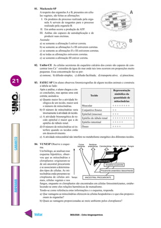 BIOLOGIA - Ciclos biogoequímicos
IMPRIMIR
Voltar
GABARITO
Avançar
21
81. Mackenzie-SP
A respeito das organelas A e B, presentes em célu-
las vegetais, são feitas as afirmações:
I. Os produtos do processo realizado pela orga-
nela A servem de reagentes para o processo
realizado pela organela B.
II. Em ambas ocorre a produção de ATP.
III. Ambas são capazes de autoduplicação e de
produzir suas enzimas.
Assinale:
a) se somente a afirmação I estiver correta.
b) se somente as afirmações I e III estiverem corretas.
c) se somente as afirmações II e III estiverem corretas.
d) se todas as afirmações estiverem corretas.
e) se somente a afirmação III estiver correta.
82. Unifor-CE As células secretoras do esqueleto calcário dos corais são capazes de con-
centrar íons Ca++
extraídos da água do mar onde tais íons ocorrem em proporções muito
pequenas. Essa concentração faz-se por:
a) osmose; b) difusão simples; c) difusão facilitada; d) transporte ativo; e) pinocitose.
83. FATEC-SP Um aluno observou fotomicrografias de alguns tecidos animais e construiu
a tabela ao lado:
Após a análise, o aluno chegou a cin-
co conclusões, mas apenas uma está
correta; assinale-a.
a) Quanto maior for a atividade bi-
ológica de um tecido, maior será
o número de mitocôndrias.
b) O número de mitocôndrias varia
inversamente à atividade do tecido.
c) A atividade bioenergética do te-
cido epitelial é maior que a do
epitélio do túbulo renal.
d) O número de mitocôndrias só in-
terfere quando os tecidos estão
em desenvolvimento.
e) A atividade mitocondrial não interfere no metabolismo energético dos diferentes tecidos.
84. VUNESP Observe o esque-
ma.
Um biólogo, ao analisar esse
esquema hipotético, obser-
vou que as mitocôndrias e
cloroplastos originaram-se
de um ancestral procarionte
e se associaram a determina-
dos tipos de células. As mi-
tocôndrias estão presentes no
citoplasma de células ani-
mais, células vegetais e nos
fungos, enquanto os cloroplastos são encontrados em células fotossintetizantes, estabe-
lecendo-se entre eles relações harmônicas de mutualismo.
Tendo-se como referência estas informações e o esquema, responda.
a) Que vantagens as mitocôndrias oferecem às células hospedeiras e o que elas proporci-
onam às organelas?
b) Quais as vantagens proporcionadas ao meio ambiente pelos cloroplastos?
Representação
Tecido
simbólica da
quantidade de
mitocôndrias
Muscular + + + + + + + +
Conjuntivo frouxo + +
Epitelial (mucosa) + + +
Epitélio do túbulo renal + + + + + + + + +
Epitélio intestinal + + + + +
Ósseo + + + +
Ancestral eucarionte
Procarionte anaeróbico desconhecido
ANCESTRAL PROCARIONTE
Tempo
Outras
bactérias
Bactérias
anaeróbicas Cianobactérias Plantas Animais Fungos
Cloroplastos
Mitocôndrias
 