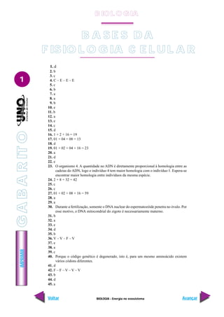 BIOLOGIA - Energia no ecossistema
IMPRIMIR
Voltar Avançar
1
1. d
2. b
3. c
4. C – E – E – E
5. c
6. b
7. a
8. a
9. b
10. e
11. b
12. a
13. e
14. c
15. d
16. 1 + 2 + 16 = 19
17. 01 + 04 + 08 = 13
18. d
19. 01 + 02 + 04 + 16 = 23
20. a
21. d
22. e
23. O organismo 4. A quantidade no ADN é diretamente proporcional à homologia entre as
cadeias do ADN, logo o indivíduo 4 tem maior homologia com o indivíduo 1. Espera-se
encontrar maior homologia entre indivíduos da mesma espécie.
24. 2 + 8 + 32 = 42
25. c
26. c
27. 01 + 02 + 08 + 16 = 59
28. a
29. a
30. Durante a fertilização, somente o DNA nuclear do espermatozóide penetra no óvulo. Por
esse motivo, o DNA mitocondrial do zigoto é necessariamente materno.
31. b
32. a
33. e
34. d
35. b
36. V – V – F – V
37. e
38. a
39. c
40. Porque o código genético é degenerado, isto é, para um mesmo aminoácido existem
vários códons diferentes.
41. d
42. F – F – V – V – V
43. b
44. d
45. a
BASES DA
B A S E S D A
FISIOLOGIA CELULAR
F ISIO L O G IA C E L U L A R
B IO L O GIA
G
A
B
A
R
IT
O
 