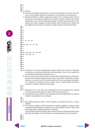 BIOLOGIA - Energia no ecossistema
IMPRIMIR
Voltar Avançar
2
46. d
47. c
48. c
49. a) Osmose.
b) Esse tipo de transporte, onde apenas o solvente se movimenta, ocorre entre duas solu-
ções de concentrações diferentes, separadas por uma membrana semi-permeável.
c) Em água destilada, as células vegetais não estouram com a entrada de água, devido à
presença de uma membrana esquelética de celulose, resistente e elástica. Em solução
concentrada, os dois tipos de células perdem água.As células animais murcham, redu-
zindo-se seu volume, enquanto as células vegetais sofrem retração de seu vacúolo e de
seu citoplasma, não havendo, no entanto, retração da parede celular (plasmólise).
50. a
51. c
52. d
53. d
54. c
55. d
56. b
57. 4 + 8 + 16 = 28
58. c
59. 04 + 08 + 16 + 32 = 60
60. a
61. c
62. c
63. 02 + 04 + 08 + 16 + 64 = 94
64. 01 + 02 + 08 = 11
65. b
66. e
67. c
68. e
69. b
70. d
71. d
72. a) A estrutura A é o retículo endoplasmático rugoso, onde ocorre a síntese e o transporte
de proteínas. As proteínas são polímeros de aminoácidos. Assim, é de se esperar alta
concentração de aminoácidos radioativos em A.
b) Como se trata de uma célula secretora, essas proteínas sintetizadas em A serão trans-
portadas até B (complexo golgiense) onde serão concentradas, modificadas e prepara-
das para a secreção, através de vesículas secretoras. Estas se encarregam de transpor-
tar o material de secreção para fora da célula. Assim, a radioatividade caminha no
sentido de: A para B e daí para fora da célula.
73. d
74. a
75. a) Transporte ativo. O íon sódio será transportado do meio intracelular para o líquido
intersticial pela ação da bomba de sódio, sendo trocado por potássio.
b) Transporte passivo por difusão. O íon sódio passará de um compartimento ao outro em
função de seu gradiente de concentração.
76. c
77. b
78. a) Dos espermatozóides do tubo 1, foram extraídos os acrossomos; do tubo 2, as mito-
côndrias.
b) O acrossomo, organela vesicular derivada do complexo golgiense, contém enzimas
responsáveis pela digestão da membrana e da zona pelúcida do óvulo. Motivo pelo
qual nenhum deles conseguiu perfurar a membrana.
As mitocôndrias fornecem energia, através dos processos de respiração celular, para o
batimento dos flagelos. Sem mitocôndrias os espermatozóides não se locomovem.
79. a
80. b
81. d
G
A
B
A
R
IT
O
 