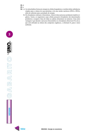 BIOLOGIA - Energia no ecossistema
IMPRIMIR
Voltar Avançar
3
82. d
83. a
84. a) As mitocôndrias fornecem energia às células hospedeiras e recebem delas substâncias
simples para a síntese de suas proteínas e de seus ácidos nucleicos (DNA e RNA),
além do substrato para a produção de energia.
b) Os cloroplastos realizam a fotossíntese. Através desse processo produzem matéria or-
gânica. Assim, os organismos cujas células possuem cloroplastos são denominados
produtores e ocupam a base de todas as cadeias alimentares na natureza. Uma outra
vantagem é que durante o processo fotossintético os cloroplastos absorvem CO2
do ar,
que será utilizado na síntese dos compostos orgânicos, e eliminam O2
para o meio
ambiente.
G
A
B
A
R
IT
O
 