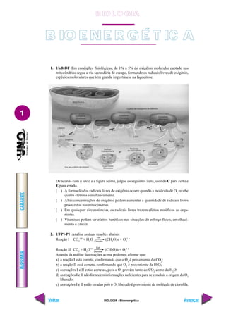 IMPRIMIR
Voltar
GABARITO
Avançar
1
BIOLOGIA - Bioenergética
1. UnB-DF Em condições fisiológicas, de 1% a 5% do oxigênio molecular captado nas
mitocôndrias segue a via secundária de escape, formando os radicais livres de oxigênio,
espécies moleculares que têm grande importância na fagocitose.
De acordo com o texto e a figura acima, julgue os seguintes itens, usando C para certo e
E para errado.
( ) A formação dos radicais livres de oxigênio ocorre quando a molécula de O2
recebe
quatro elétrons simultaneamente.
( ) Altas concentrações de oxigênio podem aumentar a quantidade de radicais livres
produzidos nas mitocôndrias.
( ) Em quaisquer circunstâncias, os radicais livres trazem efeitos maléficos ao orga-
nismo.
( ) Vitaminas podem ter efeitos benéficos nas situações de esforço físico, envelheci-
mento e câncer.
2. UFPI-PI Analise as duas reações abaixo:
Reação I CO2
1 8
+ H2
O (CH2
O)n + O2
1 8
Reação II CO2
+ H2
O18
(CH2
O)n + O2
1 8
Através da análise das reações acima podemos afirmar que:
a) a reação I está correta, confirmando que o O2
é proveniente do CO2
;
b) a reação II está correta, confirmando que O2
é proveniente de H2
O;
c) as reações I e II estão corretas, pois o O2
provém tanto do CO2
como da H2
O;
d) as reações I e II não fornecem informações suficientes para se concluir a origem do O2
liberado;
e) as reações I e II estão erradas pois o O2
liberado é proveniente da molécula de clorofila.
B IO E NE R G É T IC A
B IO L O GIA
 