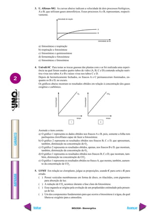 IMPRIMIR
Voltar
GABARITO
Avançar
2
BIOLOGIA - Bioenergética
3. U. Alfenas-MG As curvas abaixo indicam a velocidade de dois processos biológicos,
A e B, que utilizam gases atmosféricos. Esses processos A e B, representam, respecti-
vamente.
a) fotossíntese e respiração
b) respiração e fotossíntese
c) fotossíntese e quimiossíntese
d) fermentação e fotossíntese
e) fotossíntese e fotossíntese
4. Univali-SC Para testar as trocas gasosas das plantas com o ar foi realizada uma experi-
ência na qual foram usados quatro tubos de vidro (A, B, C e D) contendo solução nutri-
tiva vivas nos tubos A e B e raízes vivas nos tubos C e D.
Depois de hermeticamente fechados, os frascos A e C permaneceram iluminados, en-
quanto os B e D, no escuro.
Os gráficos abaixo mostram os resultados obtidos em relação à concentração dos gases
oxigênio e carbônico.
Assinale o item correto:
a) O gráfico 1 representa os dados obtidos nos frascos A e B, pois, somente a folha tem
parênquima clorofiliano capaz de fazer a fotossíntese.
b) O gráfico 2 representa os resultados obtidos nos frascos B, C e D, que apresentam,
também, diminuição na concentração de O2
.
c) O gráfico 2 representa os resultados obtidos, apenas, nos frascos B e D, que mostram,
também, diminuição da concentração de O2
.
d) O gráfico 1 representa os resultados obtidos nos frascos B, C e D, que mostram, tam-
bém, diminuição na concentração de CO2
.
e) O gráfico 1 representa os resultados obtidos no frascoA, que mostra, também, aumen-
to da concentração de CO2
.
5. UFMT Em relação ao cloroplasto, julgue as proposições, usando C para certo e E para
errado.
( ) Possui vesículas membranosas em forma de disco, os tilacóides, com pigmentos
para absorção de luz.
( ) A redução de CO2
acontece durante a fase clara da fotossíntese.
( ) Essa organela se origina pela evolução de um proplastídeo estimulado pela presen-
ça de luz.
( ) Um dos componentes fundamentais para que ocorra a fotossíntese é a água, da qual
libera-se oxigênio para a atmosfera.
 