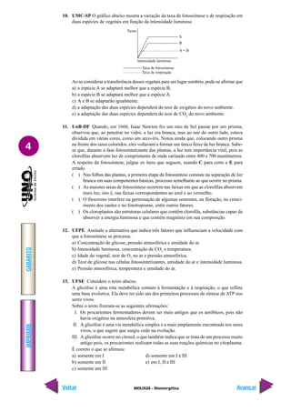 IMPRIMIR
Voltar
GABARITO
Avançar
4
BIOLOGIA - Bioenergética
10. UMC-SP O gráfico abaixo mostra a variação da taxa de fotossíntese e de respiração em
duas espécies de vegetais em função da intensidade luminosa
Ao se considerar a transferência desses vegetais para um lugar sombrio, pode-se afirmar que
a) a espécie A se adaptará melhor que a espécie B.
b) a espécie B se adaptará melhor que a espécie A.
c) A e B se adaptarão igualmente.
d) a adaptação das duas espécies dependerá do teor de oxigênio do novo ambiente.
e) a adaptação das duas espécies dependerá do teor de CO2
do novo ambiente.
11. UnB-DF Quando, em 1666, Isaac Newton fez um raio de Sol passar por um prisma,
observou que, ao penetrar no vidro, a luz era branca, mas ao sair do outro lado, estava
dividida em várias cores, como um arco-íris. Notou ainda que, colocando outro prisma
na frente dos raios coloridos, eles voltavam a formar um único feixe de luz branca. Sabe-
se que, durante a fase fotossintetizante das plantas, a luz tem importância vital, pois as
clorofilas absorvem luz de comprimento de onda variando entre 400 e 700 manômetros.
A respeito da fotossíntese, julgue os itens que seguem, usando C para certo e E para
errado.
( ) Nas folhas das plantas, a primeira etapa da fotossíntese consiste na separação de luz
branca em suas componentes básicas, processo semelhante ao que ocorre no prisma.
( ) As maiores taxas de fotossíntese ocorrem nas faixas em que as clorofilas absorvem
mais luz, isto é, nas faixas correspondentes ao azul e ao vermelho.
( ) O fitocromo interfere na germinação de algumas sementes, na floração, no cresci-
mento dos caules e no fototropismo, entre outros fatores.
( ) Os cloroplastos são estruturas celulares que contêm clorofila, substâncias capaz de
absorver a energia luminosa e que contém magnésio em sua composição.
12. UFPE Assinale a alternativa que indica três fatores que influenciam a velocidade com
que a fotossíntese se processa.
a) Concentração de glicose, pressão atmosférica e umidade do ar.
b) Intensidade luminosa, concentração de CO2
e temperatura.
c) Idade do vegetal, teor de O2
no ar e pressão atmosférica.
d) Teor de glicose nas células fotossintetizantes, umidade do ar e intensidade luminosa.
e) Pressão atmosférica, temperatura e umidade do ar.
13. UFSE Considere o texto abaixo.
A glicólise é uma rota metabólica comum à fermentação e à respiração, o que reflete
uma base evolutiva. Ela deve ter sido um dos primeiros processos de síntese de ATP nos
seres vivos.
Sobre o texto fizeram-se as seguintes afirmações:
I. Os procariontes fermentadores devem ser mais antigos que os aeróbicos, pois não
havia oxigênio na atmosfera primitiva.
II. A glicólise é uma via metabólica simples e a mais amplamente encontrada nos seres
vivos, o que sugere que surgiu cedo na evolução.
III. A glicólise ocorre no citosol, o que também indica que se trata de um processo muito
antigo pois, os procariontes realizam todas as suas reações químicas no citoplasma.
É correto o que se afirmou:
a) somente em I d) somente em I e III
b) somente em II e) em I, II e III
c) somente em III
Taxa de fotossíntese
Taxa de respiração
Taxas
A
B
A = B
Intensidade luminosa
 