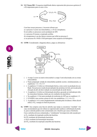IMPRIMIR
Voltar
GABARITO
Avançar
5
BIOLOGIA - Bioenergética
14. U.F. Viçosa-MG O esquema simplificado abaixo representa dois processos químicos (I
e II) importantes para os seres vivos.
Com base nesses processos, é incorreto afirmar que:
a) o processo I ocorre nas mitocôndrias, e o II nos cloroplastos;
b) em ambos os processos ocorre produção de ATP;
c) o processo II resume a respiração aeróbia;
d) a temperatura é um dos fatores externos que influi no processo I;
e) no processo II o NAD e FAD participam como aceptores de hidrogênio.
15. UFPR Considerando o diagrama abaixo, julgue as afirmativas:
( ) A etapa 2 ocorre na matriz mitocondrial e a etapa 3 está relacionada com as cristas
mitocondriais.
( ) Numa preparação isolada de mitocôndrias poderão ocorrer, simultaneamente, as
seqüências: 1-3, 1-4 e 1-5
( ) A seqüência 1-5 refere-se à fermentação láctica, como ocorre na produção da coa-
lhada. Este processo resulta da precipitação das proteínas do leite, provocada pela
elevação do pH, devida à redução na concentração de ácido láctico.
( ) A seqüência 1-4 refere-se à fermentação alcoólica, que pode ser realizada por célu-
las musculares humanas, desde que em condições de anaerobiose.
( ) Na seqüência 1-3 há maior produção de moléculas de ATP que na seqüência 1-5.
( ) O NADH é uma enzima comum às três vias metabólicas: 1-3, 1-4 e 1-5.
( ) A seqüência 1-4 é a mais freqüentemente realizada pelas leveduras e libera álcool
etílico, CO2
e energia no final do processo.
16. UFRN Ana comprou uma lata de salsicha cuja tampa se encontrava “estufada”. Em
casa, recomendaram que ela voltasse ao supermercado e pedisse a substituição do produ-
to, pois a salsicha poderia estar contaminada com a bactéria que causa o botulismo.
Caso a salsicha estivesse contaminada, o “estufamento” da tampa teria sido causado por:
a) O2
, resultante da respiração aeróbia das bactérias.
b) CO, resultante da fermentação bacteriana.
c) H2
O, resultante da fermentação bacteriana.
d) CO2
, resultante da respiração anaeróbia das bactérias.
 