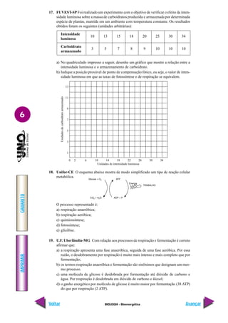 IMPRIMIR
Voltar
GABARITO
Avançar
6
BIOLOGIA - Bioenergética
17. FUVEST-SP Foi realizado um experimento com o objetivo de verificar o efeito da inten-
sidade luminosa sobre a massa de carboidratos produzida e armazenada por determinada
espécie de plantas, mantida em um ambiente com temperatura constante. Os resultados
obtidos foram os seguintes (unidades arbitrárias):
Intensidade
10 13 15 18 20 25 30 34
luminosa
Carboidrato
3 5 7 8 9 10 10 10
armazenado
a) No quadriculado impresso a seguir, desenhe um gráfico que mostre a relação entre a
intensidade luminosa e o armazenamento de carboidrato.
b) Indique a posição provável do ponto de compensação fótico, ou seja, o valor de inten-
sidade luminosa em que as taxas de fotossíntese e de respiração se equivalem.
0 2 6 10 14 18 22 26 30 34
Unidades de intensidade luminosa
Unidades
de
carboidrato
armazenado
13
11
9
7
5
3
1
18. Unifor-CE O esquema abaixo mostra de modo simplificado um tipo de reação celular
metabólica.
O processo representado é:
a) respiração anaeróbica;
b) respiração aeróbica;
c) quimiossíntese;
d) fotossíntese;
e) glicólise.
19. U.F. Uberlândia-MG Com relação aos processos de respiração e fermentação é correto
afirmar que:
a) a respiração apresenta uma fase anaeróbica, seguida de uma fase aeróbica. Por essa
razão, o desdobramento por respiração é muito mais intenso e mais completo que por
fermentação;
b) os termos respiração anaeróbica e fermentação são sinônimos que designam um mes-
mo processo.
c) uma molécula de glicose é desdobrada por fermentação até dióxido de carbono e
água. Por respiração é desdobrada em dióxido de carbono e álcool;
d) o ganho energético por molécula de glicose é muito maior por fermentação (38 ATP)
do que por respiração (2 ATP).
 