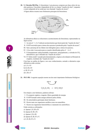IMPRIMIR
Voltar
GABARITO
Avançar
7
BIOLOGIA - Bioenergética
20. U. Uberaba-MG/Pias A fotossíntese é um processo composto por duas séries de rea-
ções químicas. Uma delas é dependente de luz e se chama “reações de claro”, enquanto
a outra independe de luz sendo por isso chamada “reações de escuro”.
A figura abaixo resume esses fenômenos principais da fotossíntese.
As afirmativas abaixo se relacionam a acontecimentos da fotossíntese, representados na
figura acima:
I. As setas nº. 1, 2 e 3 indicam acontecimentos que fazem parte das “reações de claro”.
II. OATP necessário para a síntese dos açucares é produzido pelas “reações de escuro”.
III. Sem a presença de luz faltam íons hidrogênio para a síntese de açúcares;
IV. A luz solar é necessária para as reações identificadas pelos nº. 4 e 5.
V. O desmatamento indiscrimindado compromete, principalmente, a retirada do CO2
atmosféricos, que é utilizado nas “reações de escuro”.
VI. O “efeito estufa” causado pelo desmatamento, origina-se da redução na liberação de
oxigênio, resultante das “reações de claro”.
Com base na análise da figura e nos seus conhecimentos, assinale a alternativa cujas
afirmativas estão corretas:
a) I, V e VI
b) II, III e IV
c) III, IV e VI
d) I, III e V
21. PUC-PR A seguinte equação resume um dos mais importantes fenômenos biológicos:
C6
H12
O6
+6O2
→ 6CO2
+6H2
O
Em relação a este fenômeno, podemos afirmar:
I. O composto orgânico, reagente, libera quantidade de energia.
II. O ATP formado retém energia utilizável pelas células.
III. Os mitocôndrios participam deste fenômeno.
IV. Ocorre tanto nos organismos aeróbios como nos anaeróbios.
V. Ocorre nos organismos heterotróficos e raramente nos autotróficos.
Estão corretas as afirmações:
a) Apenas I, II, III e IV.
b) Apenas II, III e IV.
c) Apenas I, II e III.
d) Apenas II, III, IV e V.
e) I, II, III, IV e V.
 