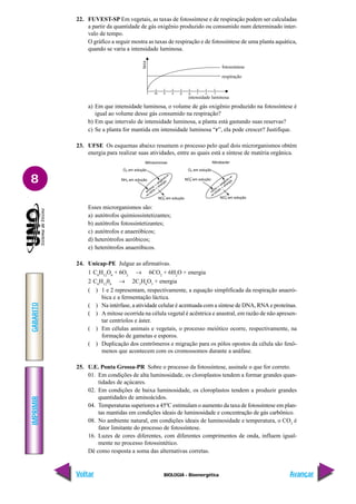 IMPRIMIR
Voltar
GABARITO
Avançar
8
BIOLOGIA - Bioenergética
22. FUVEST-SP Em vegetais, as taxas de fotossíntese e de respiração podem ser calculadas
a partir da quantidade de gás oxigênio produzido ou consumido num determinado inter-
valo de tempo.
O gráfico a seguir mostra as taxas de respiração e de fotossíntese de uma planta aquática,
quando se varia a intensidade luminosa.
a) Em que intensidade luminosa, o volume de gás oxigênio produzido na fotossíntese é
igual ao volume desse gás consumido na respiração?
b) Em que intervalo de intensidade luminosa, a planta está gastando suas reservas?
c) Se a planta for mantida em intensidade luminosa “r”, ela pode crescer? Justifique.
23. UFSE Os esquemas abaixo resumem o processo pelo qual dois microrganismos obtém
energia para realizar suas atividades, entre as quais está a síntese de matéria orgânica.
Esses microrganismos são:
a) autótrofos quimiossintetizantes;
b) autótrofos fotossintetizantes;
c) autótrofos e anaeróbicos;
d) heterótrofos aeróbicos;
e) heterótrofos anaeróbicos.
24. Unicap-PE Julgue as afirmativas.
1 C6
H12
O6
+ 6O2
→ 6CO2
+ 6H2
O + energia
2 C6
H12
06
→ 2C3
H6
O3
+ energia
( ) 1 e 2 representam, respectivamente, a equação simplificada da respiração anaeró-
bica e a fermentação láctica.
( ) Na intérfase, a atividade celular é acentuada com a síntese de DNA, RNA e proteínas.
( ) A mitose ocorrida na célula vegetal é acêntrica e anastral, em razão de não apresen-
tar centríolos e áster.
( ) Em células animais e vegetais, o processo meiótico ocorre, respectivamente, na
formação de gametas e esporos.
( ) Duplicação dos centrômeros e migração para os pólos opostos da célula são fenô-
menos que acontecem com os cromossomos durante a anáfase.
25. U.E. Ponta Grossa-PR Sobre o processo da fotossíntese, assinale o que for correto.
01. Em condições de alta luminosidade, os cloroplastos tendem a formar grandes quan-
tidades de açúcares.
02. Em condições de baixa luminosidade, os cloroplastos tendem a produzir grandes
quantidades de aminoácidos.
04. Temperaturas superiores a 45ºC estimulam o aumento da taxa de fotossíntese em plan-
tas mantidas em condições ideais de luminosidade e concentração de gás carbônico.
08. No ambiente natural, em condições ideais de luminosidade e temperatura, o CO2
é
fator limitante do processo de fotossíntese.
16. Luzes de cores diferentes, com diferentes comprimentos de onda, influem igual-
mente no processo fotossintético.
Dê como resposta a soma das alternativas corretas.
l m n o p q r s t
intensidade luminosa
fotossíntese
respiração
taxa
 