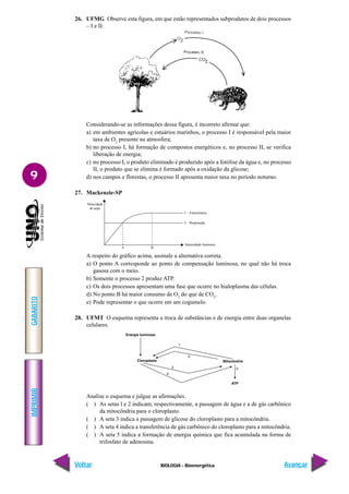 IMPRIMIR
Voltar
GABARITO
Avançar
9
BIOLOGIA - Bioenergética
26. UFMG Observe esta figura, em que estão representados subprodutos de dois processos
– I e II:
Considerando-se as informações dessa figura, é incorreto afirmar que:
a) em ambientes agrícolas e estuários marinhos, o processo I é responsável pela maior
taxa de O2
presente na atmosfera;
b) no processo I, há formação de compostos energéticos e, no processo II, se verifica
liberação de energia;
c) no processo I, o produto eliminado é produzido após a fotólise da água e, no processo
II, o produto que se elimina é formado após a oxidação da glicose;
d) nos campos e florestas, o processo II apresenta maior taxa no período noturno.
27. Mackenzie-SP
A respeito do gráfico acima, assinale a alternativa correta.
a) O ponto A corresponde ao ponto de compensação luminosa, no qual não há troca
gasosa com o meio.
b) Somente o processo 2 produz ATP.
c) Os dois processos apresentam uma fase que ocorre no hialoplasma das células.
d) No ponto B há maior consumo de O2
do que de CO2
.
e) Pode representar o que ocorre em um cogumelo.
28. UFMT O esquema representa a troca de substâncias e de energia entre duas organelas
celulares.
Analise o esquema e julgue as afirmações.
( ) As setas l e 2 indicam, respectivamente, a passagem de água e a de gás carbônico
da mitocôndria para o cloroplasto.
( ) A seta 3 indica a passagem de glicose do cloroplasto para a mitocôndria.
( ) A seta 4 indica a transferência de gás carbônico do cloroplasto para a mitocôndria.
( ) A seta 5 indica a formação de energia química que fica acumulada na forma de
trifosfato de adenosina.
Velocidade
de ação
1 – Fotossíntese
2 – Respiração
Intensidade luminosa
A B
 