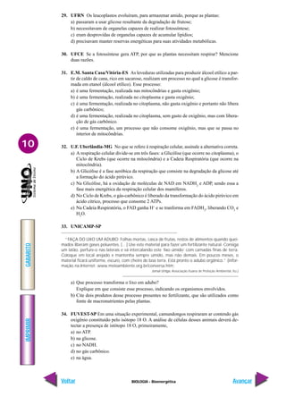 IMPRIMIR
Voltar
GABARITO
Avançar
10
BIOLOGIA - Bioenergética
29. UFRN Os leucoplastos evoluíram, para armazenar amido, porque as plantas:
a) passaram a usar glicose resultante da degradação de frutose;
b) necessitavam de organelas capazes de realizar fotossíntese;
c) eram desprovidas de organelas capazes de acumular lipídios;
d) precisavam manter reservas energéticas para suas atividades metabólicas.
30. UFCE Se a fotossíntese gera ATP, por que as plantas necessitam respirar? Mencione
duas razões.
31. E.M. Santa Casa/Vitória-ES As leveduras utilizadas para produzir álcool etílico a par-
tir de caldo de cana, rico em sacarose, realizam um processo no qual a glicose é transfor-
mada em etanol (álcool etílico). Esse processo:
a) é uma fermentação, realizada nas mitocôndrias e gasta oxigênio;
b) é uma fermentação, realizada no citoplasma e gasta oxigênio;
c) é uma fermentação, realizada no citoplasma, não gasta oxigênio e portanto não libera
gás carbônico;
d) é uma fermentação, realizada no citoplasma, sem gasto de oxigênio, mas com libera-
ção de gás carbônico.
e) é uma fermentação, um processo que não consome oxigênio, mas que se passa no
interior de mitocôndrias.
32. U.F. Uberlândia-MG No que se refere à respiração celular, assinale a alternativa correta.
a) A respiração celular divide-se em três fases: a Glicólise (que ocorre no citoplasma), o
Ciclo de Krebs (que ocorre na mitocôndria) e a Cadeia Respiratória (que ocorre na
mitocôndria).
b) A Glicólise é a fase aeróbica da respiração que consiste na degradação da glicose até
a formação do ácido pirúvico.
c) Na Glicólise, há a oxidação de moléculas de NAD em NADH2
e ADP, sendo essa a
fase mais energética da respiração celular dos mamíferos.
d) No Ciclo de Krebs, o gás-carbônico é liberado da transformação do ácido pirúvico em
ácido cítrico, processo que consome 2 ATPs.
e) Na Cadeia Respiratória, o FAD ganha H+
e se tranforma em FADH2
, liberando CO2
e
H2
O.
33. UNICAMP-SP
“FAÇA DO LIXO UM ADUBO: Folhas mortas, casca de frutas, restos de alimentos quando quei-
mados liberam gases poluentes. […] Use este material para fazer um fertilizante natural. Consiga
um latão, perfure-o nas laterais e vá intercalando este ‘lixo úmido’ com camadas finas de terra.
Coloque em local arejado e mantenha sempre úmido, mas não demais. Em poucos meses, o
material ficará uniforme, escuro, com cheiro de boa terra. Está pronto o adubo orgânico.” (infor-
mação na Internet: www.meioambiente.org.br/conversa.htm;
Jornal Urtiga, Associação Ituana de Proteção Ambiental, Itu.)
a) Que processo transforma o lixo em adubo?
Explique em que consiste esse processo, indicando os organismos envolvidos.
b) Cite dois produtos desse processo presentes no fertilizante, que são utilizados como
fonte de macronutrientes pelas plantas.
34. FUVEST-SP Em uma situação experimental, camundongos respiraram ar contendo gás
oxigênio constituído pelo isótopo 18 O. A análise de células desses animais deverá de-
tectar a presença de istótopo 18 O, primeiramente,
a) no ATP.
b) na glicose.
c) no NADH.
d) no gás carbônico.
e) na água.
 