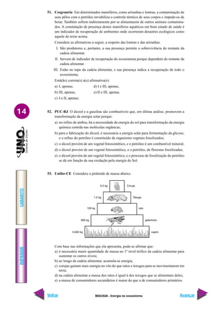 BIOLOGIA - Energia no ecossistema
IMPRIMIR
Voltar
GABARITO
Avançar
14
51. Cesgranrio Em determinados mamíferos, como ariranhas e lontras, a contaminação de
seus pêlos com o petróleo inviabiliza o controle térmico de seus corpos e impede-os de
boiar. Também sofrem indiretamente por se alimentarem de outros animais contamina-
dos. A constatação de presença destes mamíferos aquáticos em bom estado de saúde é
um indicador de recuperação de ambientes onde ocorreram desastres ecológicos como
aquele do texto acima.
Considere as afirmativas a seguir, a respeito das lontras e das ariranhas.
I. São produtores e, portanto, a sua presença permite a sobrevivência do restante da
cadeia alimentar.
II. Servem de indicador de recuperação do ecossistema porque dependem do restante da
cadeia alimentar.
III. Estão no topo da cadeia alimentar, e sua presença indica a recuperação de todo o
ecossistema.
Está(ão) correta(s) a(s) afirmativa(s):
a) I, apenas; d) I e III, apenas;
b) III, apenas; e) II e III, apenas.
c) I e II, apenas;
52. PUC-RJ O álcool e a gasolina são combustíveis que, em última análise, promovem a
transformação da energia solar porque:
a) no refino de ambos, há a necessidade da energia do sol para transformação da energia
química contida nas moléculas orgânicas;
b) para a fabricação do álcool, é necessária a energia solar para fermentação da glicose,
e o refino do petróleo é constituído de organismo vegetais fossilizados;
c) o álcool provém de um vegetal fotossintético, e o petróleo é um combustível mineral;
d) o álcool provém de um vegetal fotossintético, e o petróleo, de florestas fossilizadas;
e) o álcool provém de um vegetal fotossintético, e o processo de fossilização do petróleo
se dá em função de sua oxidação pela energia do Sol.
53. Unifor-CE Considere a pirâmide de massa abaixo.
Com base nas informações que ela apresenta, pode-se afirmar que:
a) é necessária maior quantidade de massa no 1º nível trófico da cadeia alimentar para
sustentar os outros níveis;
b) ao longo da cadeia alimentar, acumula-se energia;
c) corujas gastam mais energia no vôo do que ratos e texugos para se movimentarem em
terra;
d) na cadeia alimentar a massa dos ratos é igual à dos texugos que se alimentam deles;
e) a massa de consumidores secundários é maior do que a de consumidores primários.
 