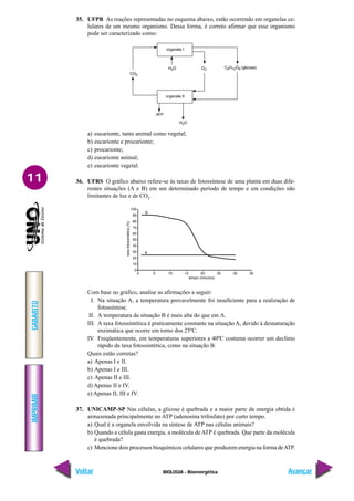 IMPRIMIR
Voltar
GABARITO
Avançar
11
BIOLOGIA - Bioenergética
35. UFPB As reações representadas no esquema abaixo, estão ocorrendo em organelas ce-
lulares de um mesmo organismo. Dessa forma, é correto afirmar que esse organismo
pode ser caracterizado como:
a) eucarionte, tanto animal como vegetal;
b) eucarionte e procarionte;
c) procarionte;
d) eucarionte animal;
e) eucarionte vegetal.
36. UFRS O gráfico abaixo refere-se às taxas de fotossíntese de uma planta em duas dife-
rentes situações (A e B) em um determinado período de tempo e em condições não
limitantes de luz e de CO2
.
Com base no gráfico, analise as afirmações a seguir:
I. Na situação A, a temperatura provavelmente foi insuficiente para a realização de
fotossíntese.
II. A temperatura da situação B é mais alta do que em A.
III. A taxa fotossintética é praticamente constante na situação A, devido à desnaturação
enzimática que ocorre em torno dos 25ºC.
IV. Freqüentemente, em temperaturas superiores a 40ºC costuma ocorrer um declínio
rápido da taxa fotossintética, como na situação B.
Quais estão corretas?
a) Apenas I e II.
b) Apenas I e III.
c) Apenas II e III.
d) Apenas II e IV.
e) Apenas II, III e IV.
37. UNICAMP-SP Nas células, a glicose é quebrada e a maior parte da energia obtida é
armazenada principalmente no ATP (adenosina trifosfato) por curto tempo.
a) Qual é a organela envolvida na síntese de ATP nas células animais?
b) Quando a célula gasta energia, a molécula de ATP é quebrada. Que parte da molécula
é quebrada?
c) Mencione dois processos bioquímicos celulares que produzem energia na forma deATP.
 